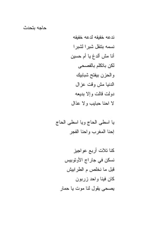 ‫‪‬ﺎﺠﻪ ﺒﺘﺤ ‪‬ﺙ‬
 ‫ﺩ‬      ‫ﺤ ‪‬‬
                      ‫ﻨﺩﻋﻪ ﺨﻔﻴﻔﻪ ﻟﺩﻋﻪ ﺨﻔﻴﻔﻪ‬
                      ‫ﻨﺴﻤﻪ ﺒﺘﻨﻘل ﺸﺒﺭﺍ ﻟﺸﺒﺭﺍ‬
                     ‫ﺃﻨﺎ ﻤﺵ ﺃﻟﺩﻍ ﻴﺎ ﺃﻡ ﺤﺴﻴﻥ‬
                        ‫ﻟﻜﻥ ﺒﺎﺘﻜﻠﻡ ﺒﺎﻟﻔﺼﺤﻰ‬
                       ‫ﻭﺍﻟﺤﺯﻥ ﺒﻴﻔﺘﺢ ﺸﺒﺎﺒﻴﻙ‬
                       ‫ﺍﻟﺩﻨﻴﺎ ﻤﺵ ﻭﻗﺕ ﻋﺯﺍل‬
                       ‫ﺩﻭﹶﺕ ﻗﺎﻟﺕ ﻭﺇﻻ ﺒﺩﻴﻌﻪ‬
                                       ‫‪ ‬ﻟ‬
                     ‫ﻻ ﺍﺤﻨﺎ ﺤﺒﺎﻴﺏ ﻭﻻ ﻋ ﹼﺍل‬
                       ‫ﺫ‬


              ‫ﻴﺎ ﺍﺴﻁﻰ ﺍﻟﺤﺎﺝ ﻭﻴﺎ ﺍﺴﻁﻰ ﺍﻟﺤﺎﺝ‬
              ‫‪‬‬              ‫‪‬‬
                    ‫ﺇﺤﻨﺎ ﺍﻟﻤﻐﺭﺏ ﻭﺍﺤﻨﺎ ﺍﻟﻔﺠﺭ‬


                      ‫ﻜﻨﺎ ﺘﻼﺕ ﺃﺭﺒﻊ ﻋﻭﺍﺠﻴﺯ‬
                  ‫ﻨﺴﻜﻥ ﻓﻲ ﺠﺎﺭﺍﺝ ﺍﻷﻭﺘﻭﺒﻴﺱ‬
                   ‫ﻗﺒل ﻤﺎ ﻨﺨﻠﺹ ﻡ ﺍﻟﻁﺭﺍﺒﻴﺵ‬
                       ‫ﻜﺎﻥ ﻓﻴﻨﺎ ﻭﺍﺤﺩ ﺯﺭﺒﻭﻥ‬
               ‫ﻴﺼﺤﻰ ﻴﻘﻭل ﻟﻨﺎ ﻤﻭﺕ ﻴﺎ ﺤﻤﺎﺭ‬
 