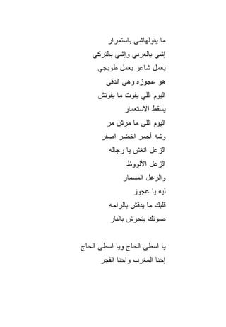 ‫ﻤﺎ ﻴﻘﻭﻟﻬﺎﺸﻲ ﺒﺎﺴﺘﻤﺭﺍﺭ‬
   ‫ﺇﺸﻲ ﺒﺎﻟﻌﺭﺒﻲ ﻭﺇﺸﻲ ﺒﺎﻟﺘﺭﻜﻲ‬
     ‫ﻴﻌﻤل ﺸﺎﻋﺭ ﻴﻌﻤل ﻁﻭﺒﺠﻲ‬
        ‫ﻫﻭ ﻋﺠﻭﺯﻩ ﻭﻫﻲ ﺍﻟﺩ ﹼﻲ‬
         ‫ﻗ‬
     ‫ﺍﻟﻴﻭﻡ ﺍﻟﻠﻲ ﻴﻔﻭﺕ ﻤﺎ ﻴﻔﻭﺘﺵ‬
              ‫ﻴﺴﻘﻁ ﺍﻻﺴﺘﻌﻤﺎﺭ‬
        ‫ﺍﻟﻴﻭﻡ ﺍﻟﻠﻲ ﻤﺎ ﻤ ‪‬ﺵ ﻤﺭ‬
        ‫‪‬ﺭ ‪ ‬‬
      ‫ﻭﺸﻪ ﺃﺤﻤﺭ ﺍﺨﻀﺭ ﺍﺼﻔﺭ‬
      ‫‪‬‬    ‫‪‬‬    ‫‪‬‬
         ‫ﺍﻟﺯﻋل ﺍﻨﻐﺵ ﻴﺎ ﺭ ‪‬ﺎﻟﻪ‬
            ‫ﺠ‬      ‫ﹼ‬
               ‫ﺍﻟﺯﻋل ﺍﻷﻟﻭﻭﻅ‬
              ‫ﻭﺍﻟﺯﻋل ﺍﻟﻤﺴﻤﺎﺭ‬
                 ‫ﻟﻴﻪ ﻴﺎ ﻋﺠﻭﺯ‬
         ‫ﻗﻠﺒﻙ ﻤﺎ ﻴﺩﻗﺵ ﺒﺎﻟﺭﺍﺤﻪ‬
         ‫ﺼﻭﺘﻙ ﻴﺘﺤﺭﺵ ﺒﺎﻟﻨﺎﺭ‬


‫ﻴﺎ ﺍﺴﻁﻰ ﺍﻟﺤﺎﺝ ﻭﻴﺎ ﺍﺴﻁﻰ ﺍﻟﺤﺎﺝ‬
‫‪‬‬              ‫‪‬‬
      ‫ﺇﺤﻨﺎ ﺍﻟﻤﻐﺭﺏ ﻭﺍﺤﻨﺎ ﺍﻟﻔﺠﺭ‬
 