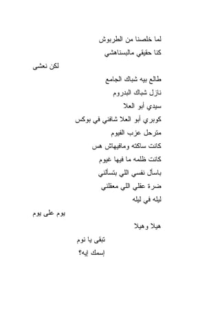 ‫ﻟﻤﺎ ﺨﻠﺼﻨﺎ ﻤﻥ ﺍﻟﻁﺭﺒﻭﺵ‬
                        ‫ﻜﻨﺎ ﺤﻘﻴﻘﻲ ﻤﺎﻟﺒﺴﻨﺎﻫﺸﻲ‬
‫ﻟﻜﻥ ﻨﻌﺸﻰ‬
                            ‫ﻁﺎﻟﻊ ﺒﻴﻪ ﺸﺒﺎﻙ ﺍﻟﺠﺎﻤﻊ‬
                              ‫ﻨﺎﺯل ﺸﺒﺎﻙ ﺍﻟﺒﺩﺭﻭﻡ‬
                                  ‫ﺴﻴﺩﻱ ﺃﺒﻭ ﺍﻟﻌﻼ‬
              ‫ﻜﻭﺒﺭﻱ ﺃﺒﻭ ﺍﻟﻌﻼ ﺸﺎﻓﻨﻲ ﻓﻲ ﺒﻭﻜﺱ‬
                             ‫ﻤﺘﺭﺤل ﻋﺯﺏ ﺍﻟﻔ ‪‬ﻭﻡ‬
                               ‫ﻴ‬
                   ‫ﻜﺎﻨﺕ ﺴﺎﻜﺘﻪ ﻭﻤﺎﻓﻴﻬﺎﺵ ﻫ ‪‬‬
                   ‫‪‬ﺱ‬
                      ‫ﻜﺎﻨﺕ ﻅﻠﻤﻪ ﻤﺎ ﻓﻴﻬﺎ ﻏﻴﻭﻡ‬
                      ‫ﺒﺎﺴﺄل ﻨﻔﺴﻲ ﺍﻟﻠﻲ ﺒﺘﺴﺄﻟﻨﻲ‬
                       ‫ﻀﺭﺓ ﻋﻘﻠﻲ ﺍﻟﻠﻲ ﻤﻌ ﹼﻠﻨﻲ‬
                          ‫ﻘ‬
                                     ‫ﻟﻴﻠﻪ ﻓﻲ ﻟﻴﻠﻪ‬
‫ﻴﻭﻡ ﻋﻠﻰ ﻴﻭﻡ‬
                                      ‫ﻫﻴﻼ ﻭﻫﻴﻼ‬
              ‫ﺘﺒﻘﻰ ﻴﺎ ﻨﻭﻡ‬
               ‫ﺇﺴﻤﻙ ﺇﻴﻪ؟‬
 