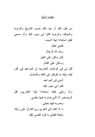 ‫ﻤﻘ ‪‬ﻤﻪ ﺘﺎﻨﻴﻪ‬
                              ‫ﺩ‬


‫ﻤﻥ ﻗﺒل ﺫﻟﻙ ﺃﻭ ﺒﻌﺩ ﺫﻟﻙ ﺤﺴﺏ ﺍﻟﺘﺎﺭﻴﺦ ﻭﺍﻟﺯﺍﻭﻴﻪ‬
‫ﻭﺍﻟﻤﻭﻗﻑ ﻭﺍﻟ ‪‬ﺍﻭ ‪‬ﻪ ﻗﺎﻟﻭﺍ ﻟﻲ ﺴﻴﺏ ﺍﻟﺒﻠﺩ ﻭﺃﻨﺎ ﺴﻤﻌﻲ‬
                              ‫ﺭ ﻴ‬
                          ‫ﺘﻘﻴل ﺍﺴﺘﻌﺩﺍﺩﺍ ﻟﻬﺫﺍ ﺍﻟﺴ ‪‬ﺏ‬
                           ‫‪‬ﺒ‬         ‫ﹰ‬
                               ‫ﻓﺘﺤﻲ ﺨﻠﻴل‬
                          ‫ﺭﺤﻡ ﺍﷲ ﺍﻟﺭ ‪‬ﺎل‬
                            ‫ﺠ‬        ‫‪ ‬‬
                      ‫ﻜﺎﻥ ﺴﺎﻜﻥ ﻋﻠﻰ ﺍﻟﻨﻴل‬
                        ‫ﻭﺴﺎﻜﻥ ﻋﻠﻰ ﺍﻟﻘﻨﺎل‬
‫ﻗﺎل ﻟﻲ ﻓﻲ ﺍﻟﻭﺍﺤﺎﺕ ﺍﻟﺨﺎﺭﺠﻪ ﺇﻥ ﺍﻟﻤﻭﺍﻋﻴﺩ ﻓﻲ ﺃﻟﻑ‬
            ‫ﻟﻴﻠﻪ ﻭﻟﻴﻠﻪ ﻤﺎ ﺘﻔﹾﺭﻗﺵ ﻓﻲ ﺍﻟﺩ ﹼﻪ ﻭﺍﻟﺘﺴﻠﺴل‬
                      ‫ﻗ‬
                        ‫ﺃﺩﻴﻨﻲ ﻓﻲ ﺍﻟﻤﻭﺍﻋﻴﺩ‬
                        ‫ﻗﺎﻟﻭﺍ ﻟﻲ ﺴﻴﺏ ﺍﻟﺒﻠﺩ‬
‫ﻭﺃﻨﺎ ﺭﺠﻠﻲ ﺘﻘﻴﻠﻪ ﺍﺴﺘﻌﺩﺍﺩﺍ ﻟﻬﺫﺍ ﺍﻟﻁﺎﺭﻱﺀ ﺘﻘل‬
                 ‫ﹰ‬
             ‫ﺍﻟﺭﺼﺎﺹ ﺃﻨﺎ ﺍﻟﻠﻲ ﻀﺎﺭﺒﻪ ﻓﻴﻬﺎ ﺒﻨﻔﺴﻲ‬
                        ‫ﻭﻀﺭﺒﻪ ﻓﻴﻬﺎ ﺒﻌﻴﻨﻲ‬
‫ﺩﺍ ﺃﻨﺎ ﻜﻨﺕ ﻓﻲ ﺍﻟﺠﺭﻱ ﺯﻱ ﺍﻟﻐﺯﺍل ﻋﻠﻰ ﺭﺃﻴﻙ‬
           ‫ﻭﻓﺠﺄﺓ ﻟﻘﻴﺘﻨﻲ ﺒﺎ ﻗﻭل ﻟﻨﻔﺴﻲ ﺇﺘﻘل‬
 