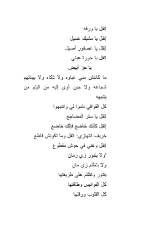 ‫ﺇﺘﻘل ﻴﺎ ﻭﺭﻗﻪ‬
                      ‫ﺇﺘﻘل ﻴﺎ ﻤﺸﺒﻙ ﻏﺴﻴل‬
                   ‫ﺇﺘﻘل ﻴﺎ ﻋﺼﻔﻭﺭ ﺃﺼﻴل‬
                      ‫ﺇﺘﻘل ﻴﺎ ﺠﻭﺭﺓ ﻋﻴﻨﻲ‬
                     ‫ﻴﺎ ﺤﺯ ﺃﺒﻴﺽ‬
‫ﻤﺎ ﻜﺎﻨﺘﺵ ﻤﻨﻲ ﻏﺒﺎﻭﻩ ﻭﻻ ﺫﻜﺎﺀ ﻭﻻ ﺒﻴﻨﺎﺘﻬﻡ‬
‫ﺸﺠﺎﻋﻪ ﻭﻻ ﺠﺒﻥ ﺁﻭﻯ ﺇﻟﻴﻪ ﻤﻥ ﺍﻟﻴﺘﻡ ﻤﻥ‬
‫‪‬‬
                                    ‫ﻴﺸﺒﻬﻪ‬
             ‫ﻜل ﺍﻟﻘﻭﺍﻓﻲ ﻨﺎﻤﻭﺍ ﻟﻲ ﻭﺍﺘ ﹼﺒﻬﻭﺍ‬
                 ‫ﻨ‬
                    ‫ﺇﺘﻘل ﻴﺎ ﺴﺘﺭ ﺍﻟﻤﻀﺎﺠﻊ‬
            ‫ﺇﺘﻘل ﻜﺄﻨﻙ ﺨﺎﻀﻊ ﻓﺈﻨﻙ ﺨﺎﻀﻊ‬
            ‫‪‬‬    ‫ﱠ‪‬‬
    ‫ﺨﺭﻴﻑ ﺍﻨﺘﻬﺎﺯﻱ: ﺍﺘﻘل ﻭﻤﺎ ﺘﻜﻭﻨﺵ ﻗﺎﻁﻊ‬
             ‫ﺇﺘﻘل ﻭﻏﻨﻲ ﻓﻲ ﺤﻭﺵ ﻤﻘﻁﻭﻉ‬
                    ‫"ﻭﻻ ﺒﺘﻨ ‪‬ﺭ ﺯﻱ ﺯﻤﺎﻥ‬
                             ‫ﻭ‬
                       ‫ﻭﻻ ﺒﺘﻅﹼﻡ ﺯﻱ ﻤﺎﻥ‬
                               ‫ﻠ‬
               ‫ﺒﺘﻨ ‪‬ﺭ ﻭﺘ ﹼﻠﻡ ﻋﻠﻰ ﻁﺭﻴﻘﺘﻬﺎ‬
                             ‫ﻭ ﻅ‬
                     ‫ﻜل ﺍﻟﻔﻭﺍﻨﻴﺱ ﻭﻁﺎﻗﺘﻬﺎ‬
                       ‫ﻜل ﺍﻟﻘﻠﻭﺏ ﻭﺭ ﹼﺘﻬﺎ‬
                          ‫ﻗ‬
 