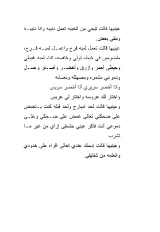 ‫ﻋﻴﻨﻴﻬﺎ ﻗﺎﻟﺕ ﺘﻴﺠﻲ ﻤﻥ ﺍﻟﺨﻴﺒﻪ ﺘﻌﻤل ﺩﻨﻴﺒﻪ ﻭﺍﻨﺎ ﺩﻨﻴﺒـﻪ‬
                                    ‫ﻭﻨﻨ ﹼﻲ ﺒﻌﺽ.‬
                                          ‫ﻘ‬
‫ﻋﻴﻨﻴﻬﺎ ﻗﺎﻟﺕ ﺘﻌﻤل ﻟﻤﺒﻪ ﻓﺭﺡ ﻭﺍﻋﻤـل ﻟﻤﺒـﻪ ﻓـﺭﺡ،‬
‫ﻤﻠﻀﻭﻤﻴﻥ ﻓﻲ ﺨﻴﻁ، ﻟﻭﻟﻰ ﻭﺨﻨﻔﺴﻪ، ﺍﻨﺕ ﻟﻤﺒﻪ ﻏﻴﻁﻲ‬
‫ﻭﺤﻴﻁﻰ ﺃﺤﻤﺭ ﻭﺃﺯﺭﻕ ﻭﺃﺨﻀـﺭ ﻭﺃﺼـﻔﺭ ﻭﻋﺴـل‬
                ‫ﻭﺩﻤﻭﻋﻲ ﻤﺸ ‪‬ﺭﻩ ﻭﻤﺼﻬﻠﻠﻪ ﻭﻨﻌﺴﺎﻨﻪ‬
                                  ‫ﻤ‬
             ‫ﻭﺍﻨﺎ ﺃﺨﻀﺭ ﺴﺭﻴﺭﻱ ﺃﻨﺎ ﺃﺨﻀﺭ ﺴﺭﻴﺱ‬
             ‫ﻭﺍﺨﺘﺎﺭ ﻟﻙ ﻋﺭﻭﺴﻪ ﻭﺍﺨﺘﺎﺭ ﻟﻲ ﻋﺭﻴﺱ‬
‫ﻭﻋﻴﻨﻴﻬﺎ ﻗﺎﻟﺕ ﻟﺤﺩ ﺍﻤﺒﺎﺭﺡ ﻭﻟﺤﺩ ﻗﺒﻠﻪ ﻜﻨﺕ ﺒـﺘﻐﻤﺽ‬
‫ﻋﻠﻰ ﻀﺤﻜﺘﻲ ﺘﻌﺎﻟﻰ ﻏﻤﺽ ﻋﻠﻰ ﻀـﺤﻜﻲ ﻭﻋﻠـﻰ‬
‫ﺩﻤﻭﻋﻲ ﺃﻨﺕ ﻓﺎﻜﺭ ﻋﻴﻨﻲ ﺤﺘﺴﻘﻰ ﺇﺯﺍﻱ ﻤﻥ ﻏﻴﺭ ﻤـﺎ‬
                      ‫‪‬‬
                                           ‫ﺘﺸﺭﺏ‬
‫ﻭﻋﻴﻨﻴﻬﺎ ﻗﺎﻟﺕ ﺇﺴﻤﻙ ﻋﻨﺩﻱ ﺘﻌﺎﻟﻰ ﺍﻗﺭﺍﻩ ﻋﻠﻰ ﺨﺩﻭﺩﻱ‬
                              ‫ﻭﺍﺘﻌﻠﻤﻪ ﻤﻥ ﺸﻔﺎﻴﻔﻲ.‬
 