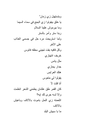 ‫ﻭﺒﺘﺴﺘﻬﺒل ﺯﻱ ﺯﻤﺎﻥ"‬
  ‫ﻴﺎ ﺨﻠﻕ ﺒﻴﻔﻭﺘﻭﺍ ﺯﻱ ﺍﻟﺒﺠﻊ ﻓﻲ ﺴﻤﺎﺀ ﺍﻟﺴﻴﻤﺎ‬
                ‫ﻭﻤﺎ ﺒﻴﺭﻤﻭﺵ ﻋﻠﻴﻨﺎ ﺍﻟﺴﻼﻡ‬
                   ‫ﺭﺒﻨﺎ ﺴﺘﺭ ﻭﺃﻤﺭ ﺒﺎﻟﺴﺘﺭ‬
‫ﻭﻟﻤﺎ ﺍﺴﺘﺭﻴﺤﺕ ﻤ ‪‬ﻩ ﺤل ﻓﻲ ﺠﺴﻤﻲ ﺍﻟﻌﺫﺍﺏ‬
                   ‫ﺭ‬
                              ‫ﻋﻠﻰ ﺍﻵﺨﺭ‬
        ‫ﻭﻜل ﻗﺎﻓﻴﻪ ﺒﻘﺕ ﺘﺠﻴﻨﻲ ﻤﻌﻠﻘﻪ ﻓﺎﻨﻭﺱ‬
                          ‫ﺨﺭﻴﻑ ﺍﻨﺘﻬﺎﺯﻱ‬
                               ‫ﻤﺜل ﻴﺎﺌﺱ‬
                            ‫ﺠﺩﺍﺭ ﻴﺤﺎﺯﻱ‬
                           ‫ﻫﺘﻙ ﺍﻟﻌﺭﺍﻴﺱ‬
                        ‫ﻴﻘﻭﻟﻭﺍ ﻟﻲ ﻤﺘﻌﻭﺱ‬
                               ‫ﺃﻨﺎ ﻗﻠﺕ ﻷ‬
‫ﻜﺎﻥ ﺍﻟﻘﻤﺭ ﻁﻕ ﻋﻠﺸﺎﻥ ﻴﻌﹼﻤﻨﻲ ﺍﻟﺸﻌﺭ ﺍﺘﻌﻠﻤﺕ‬
                ‫ﻠ‬         ‫ﹼ‬
                   ‫ﻭﺇﻻ ﻟ ‪‬ﻪ ﺠﺭﻯ ﻟﻙ ﺇﻴﻪ؟‬
                                ‫ﺴ‬
‫ﺍﺘﻠﻌﻤﺘﻪ ﺯﻱ ﺍﻟﻨﻤل ﺒﺎﻤﻭﺕ ﺒﺎﻵﻻﻑ ﻭﺒﺎﻋﻴﺵ‬
                                 ‫ﺒﺎﻵﻻﻑ‬
                         ‫ﻤﺎ ﺒﺎ ﺴﺒﻴﺵ ﺍﻟﺒﻠﺩ‬
 