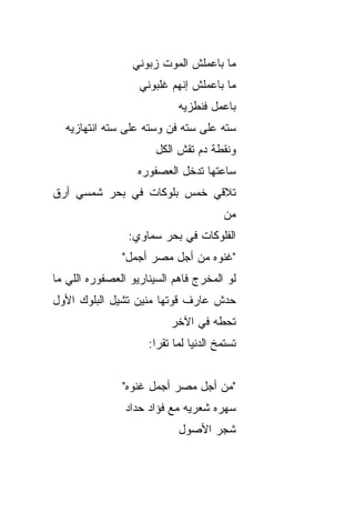 ‫ﻤﺎ ﺒﺎﻋﻤﻠﺵ ﺍﻟﻤﻭﺕ ﺯﺒﻭﻨﻲ‬
                   ‫ﻤﺎ ﺒﺎﻋﻤﻠﺵ ﺇﻨﻬﻡ ﻏﻠﺒﻭﻨﻲ‬
                            ‫ﺒﺎﻋﻤل ﻓﻨﻁﺯﻴﻪ‬
  ‫ﺴﺘﻪ ﻋﻠﻰ ﺴﺘﻪ ﻓﻥ ﻭﺴﺘﻪ ﻋﻠﻰ ﺴﺘﻪ ﺍﻨﺘﻬﺎﺯﻴﻪ‬
                       ‫ﻭﻨﻘﻁﺔ ﺩﻡ ﺘﻘﺵ ﺍﻟﻜل‬
                   ‫ﺴﺎﻋﺘﻬﺎ ﺘﺩﺨل ﺍﻟﻌﺼﻔﻭﺭﻩ‬
‫ﺘﻼﻗﻲ ﺨﻤﺱ ﺒﻠﻭﻜﺎﺕ ﻓﻲ ﺒﺤﺭ ﺸﻤﺴﻲ ﺃﺭﻕ‬
‫ﹼ‬
                                       ‫ﻤﻥ‬
                ‫ﺍﻟﻔﻠﻭﻜﺎﺕ ﻓﻲ ﺒﺤﺭ ﺴﻤﺎﻭﻱ:‬
               ‫"ﻏﻨﻭﻩ ﻤﻥ ﺃﺠل ﻤﺼﺭ ﺃﺠﻤل"‬
‫ﻟﻭ ﺍﻟﻤﺨﺭﺝ ﻓﺎﻫﻡ ﺍﻟﺴﻴﻨﺎﺭﻴﻭ ﺍﻟﻌﺼﻔﻭﺭﻩ ﺍﻟﻠﻲ ﻤﺎ‬
‫ﺤ ‪‬ﺵ ﻋﺎﺭﻑ ﻗ ‪‬ﺘﻬﺎ ﻤﻨﻴﻥ ﺘﺸﻴل ﺍﻟﺒﻠﻭﻙ ﺍﻷ ‪‬ل‬
 ‫ﻭ‬                        ‫ﻭ‬         ‫ﺩ‬
                          ‫ﺘﺤﻁﻪ ﻓﻲ ﺍﻵﺨﺭ‬
                     ‫ﺘﺴﺘﻤﺦ ﺍﻟﺩﻨﻴﺎ ﻟﻤﺎ ﺘﻘﺭﺍ:‬


               ‫"ﻤﻥ ﺃﺠل ﻤﺼﺭ ﺃﺠﻤل ﻏﻨﻭﻩ"‬
                ‫ﺴﻬﺭﻩ ﺸﻌﺭﻴﻪ ﻤﻊ ﻓﺅﺍﺩ ﺤ ‪‬ﺍﺩ‬
                  ‫ﺩ‬
                            ‫ﺸﺠﺭ ﺍﻷﺼﻭل‬
 