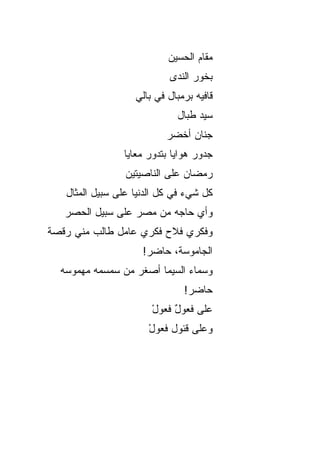 ‫ﻤﻘﺎﻡ ﺍﻟﺤﺴﻴﻥ‬
                           ‫ﺒﺨﻭﺭ ﺍﻟﻨﺩﻯ‬
                   ‫ﻗﺎﻓﻴﻪ ﺒﺭﻤﺒﺎل ﻓﻲ ﺒﺎﻟﻲ‬
                             ‫ﺴ ‪‬ﺩ ﻁ ‪‬ﺎل‬
                               ‫ﻴ ﺒ‬
                           ‫ﺠﻨﺎﻥ ﺃﺨﻀﺭ‬
                ‫ﺠﺩﻭﺭ ﻫﻭﺍﻴﺎ ﺒﺘﺩﻭﺭ ﻤﻌﺎﻴﺎ‬
                 ‫ﺭﻤﻀﺎﻥ ﻋﻠﻰ ﺍﻟﻨﺎﺼﻴﺘﻴﻥ‬
   ‫ﻜل ﺸﻲﺀ ﻓﻲ ﻜل ﺍﻟﺩﻨﻴﺎ ﻋﻠﻰ ﺴﺒﻴل ﺍﻟﻤﺜﺎل‬
   ‫ﻭﺃﻱ ﺤﺎﺠﻪ ﻤﻥ ﻤﺼﺭ ﻋﻠﻰ ﺴﺒﻴل ﺍﻟﺤﺼﺭ‬
‫ﻭﻓﻜﺭﻱ ﻓ ﹼﺡ ﻓﻜﺭﻱ ﻋﺎﻤل ﻁﺎﻟﺏ ﻤﻨﻲ ﺭﻗﺼﺔ‬
                         ‫ﻼ‬
                     ‫ﺍﻟﺠﺎﻤﻭﺴﺔ، ﺤﺎﻀﺭ!‬
  ‫ﻭﺴﻤﺎﺀ ﺍﻟﺴﻴﻤﺎ ﺃﺼﻐﺭ ﻤﻥ ﺴﻤﺴﻤﻪ ﻤﻬﻤﻭﺴﻪ‬
                               ‫ﺤﺎﻀﺭ!‬
                       ‫ﻋﻠﻰ ﻓﻌﻭل ﻓﻌﻭل‬
                       ‫ْ‬    ‫ٌ‬
                      ‫ﻭﻋﻠﻰ ﻗﺌﻭل ﻓﻌﻭل‬
                      ‫ْ‬
 