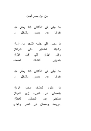 ‫ﻤﻥ ﺃﺠل ﻤﺼﺭ ﺃﺠﻤل‬


‫ﻤﺎ ﻓﻴﺵ ﻓﻲ ﺍﻷﻏﺎﻨﻲ ﻜﺩﺍ ﻭﻤﺵ ﻜﺩﺍ‬
‫ﺩﺍ‬        ‫ﺒﺎﻟﺸﻜل‬      ‫ﺒﻌﺽ‬         ‫ﻋﻥ‬          ‫ﺘﻔ ‪‬ﻗﻨﺎ‬
                                                 ‫ﺭ‬


‫ﻴﺎ ﻤﺼﺭ ﺍﻟﻠﻲ ﺠﺎﻴﺒﻪ ﺍﻟﺸﺠﺭ ﻤﻥ ﺯﻤﺎﻥ‬
‫ﺍﻟﺒﺭﺘﻘﺎﻥ‬        ‫ﻋﻠﻰ‬          ‫ﺍﻟﻀﻔﺎﻴﺭ‬          ‫ﻭﺸﺎﻴﻠﻪ‬
‫ﺍﻷﻭﺍﻥ‬        ‫ﻗﺒل‬      ‫ﺍﻟﻠﻲ‬       ‫ﺍﻷﻭﺍﻥ‬         ‫ﻭﻗﺒل‬
‫ﺍﻟﻤﺴﻌﺩﻩ‬               ‫ﺃﻨﻔﺎﺴﻙ‬              ‫ﺒﺘﺤﻴﻴﻨﻲ‬


‫ﻤﺎ ﻓﻴﺵ ﻓﻲ ﺍﻷﻏﺎﻨﻲ ﻜﺩﺍ ﻭﻤﺵ ﻜﺩﺍ‬
‫ﺩﺍ‬        ‫ﺒﺎﻟﺸﻜل‬      ‫ﺒﻌﺽ‬         ‫ﻋﻥ‬          ‫ﺘﻔ ‪‬ﻗﻨﺎ‬
                                                 ‫ﺭ‬


‫ﺍﻟﻭﺩﺍﻥ‬       ‫ﻴﺤﺏ‬
             ‫‪‬‬          ‫ﻜﻼﻤﻙ‬           ‫ﺤﻠﻭﻩ‬        ‫ﻴﺎ‬
‫ﺍﻟﻤﻴﺩﺍﻥ‬      ‫ﺯﻱ‬
             ‫‪‬‬        ‫ﺍﻟﺩﻭﺭﻩ‬     ‫ﻓﻲ‬      ‫ﻴﺸ ‪‬ﺴﻨﻲ‬
                                            ‫ﻤ‬
‫ﺍﻟﻐﻴﻁﺎﻥ‬         ‫ﺍﻟﺤﻴﻁﺎﻥ‬         ‫ﺒﻴﻥ‬       ‫ﻴﻤ ﹼﻴﻨﻲ‬
                                             ‫ﺸ‬
‫ﻭﺍﻟﻌ ‪‬ﻯ‬
 ‫ِﺩ‬          ‫ﺍﻟﻘﻤﺭ‬    ‫ﻓﻲ‬       ‫ﻭﺤﺼﺎﻥ‬      ‫ﻋﺭﻭﺴﻪ‬
 