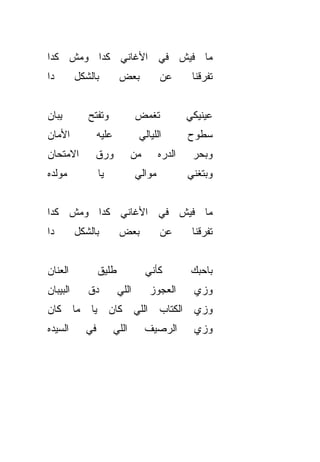 ‫ﻤﺎ ﻓﻴﺵ ﻓﻲ ﺍﻷﻏﺎﻨﻲ ﻜﺩﺍ ﻭﻤﺵ ﻜﺩﺍ‬
‫ﺩﺍ‬        ‫ﺒﺎﻟﺸﻜل‬         ‫ﺒﻌﺽ‬             ‫ﻋﻥ‬        ‫ﺘﻔ ‪‬ﻗﻨﺎ‬
                                                      ‫ﺭ‬


‫ﻴﺒﺎﻥ‬         ‫ﻭﺘﻔﺘﺢ‬              ‫ﺘﻐﻤﺽ‬              ‫ﻋﻴﻨﻴﻜﻲ‬
‫ﺍﻷﻤﺎﻥ‬            ‫ﻋﻠﻴﻪ‬            ‫ﺍﻟﻠﻴﺎﻟﻲ‬          ‫ﺴﻁﻭﺡ‬
‫ﺍﻻﻤﺘﺤﺎﻥ‬        ‫ﻭﺭﻕ‬             ‫ﻤﻥ‬        ‫ﺍﻟ ‪‬ﺭﻩ‬
                                           ‫ﺩ‬       ‫ﻭﺒﺤﺭ‬
‫ﻤﻭﹼﺩﻩ‬
  ‫ﻟ‬              ‫ﻴﺎ‬             ‫ﻤ ‪‬ﺍﻟﻲ‬
                                   ‫ﻭ‬              ‫ﻭﺒﺘﻐ ﹼﻲ‬
                                                   ‫ﻨ‬


‫ﻤﺎ ﻓﻴﺵ ﻓﻲ ﺍﻷﻏﺎﻨﻲ ﻜﺩﺍ ﻭﻤﺵ ﻜﺩﺍ‬
‫ﺩﺍ‬        ‫ﺒﺎﻟﺸﻜل‬         ‫ﺒﻌﺽ‬             ‫ﻋﻥ‬        ‫ﺘﻔ ‪‬ﻗﻨﺎ‬
                                                      ‫ﺭ‬


‫ﺍﻟﻌﻨﺎﻥ‬           ‫ﻁﻠﻴﻕ‬               ‫ﻜﺄﻨﻲ‬           ‫ﺒﺎﺤ ‪‬ﻙ‬
                                                    ‫ﺒ‬
‫ﺍﻟﺒﻴﺒﺎﻥ‬      ‫ﺩﻕ‬
             ‫ﹼ‬           ‫ﺍﻟﻠﻲ‬        ‫ﺍﻟﻌﺠﻭﺯ‬        ‫ﻭﺯﻱ‬
                                                   ‫‪‬‬
‫ﻭﺯﻱ ﺍﻟﻜﺘﺎﺏ ﺍﻟﻠﻲ ﻜﺎﻥ ﻴﺎ ﻤﺎ ﻜﺎﻥ‬
‫ﺍﻟﺴ ‪‬ﺩﻩ‬
  ‫ﻴ‬         ‫ﻓﻲ‬          ‫ﺍﻟﻠﻲ‬        ‫ﺍﻟﺭﺼﻴﻑ‬         ‫ﻭﺯﻱ‬
                                                   ‫‪‬‬
 