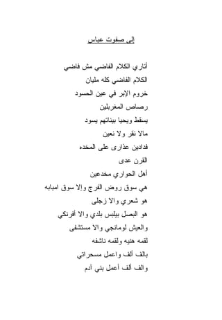 ‫ﺇﻟﻰ ﺼﻔﻭﺕ ﻋ ‪‬ﺎﺱ‬
               ‫ﺒ‬


     ‫ﺃﺘﺎﺭﻱ ﺍﻟﻜﻼﻡ ﺍﻟﻔﺎﻀﻲ ﻤﺵ ﻓﺎﻀﻲ‬
            ‫ﺍﻟﻜﻼﻡ ﺍﻟﻔﺎﻀﻲ ﻜﻠﻪ ﻤﻠﻴﺎﻥ‬
         ‫ﺨﺭﻭﻡ ﺍﻹﺒﺭ ﻓﻲ ﻋﻴﻥ ﺍﻟﺤﺴﻭﺩ‬
                 ‫ﺭﺼﺎﺹ ﺍﻟﻤﻐﺭﺒﻠﻴﻥ‬
            ‫ﻴﺴﻘﻁ ﻭﻴﺤﻴﺎ ﺒﻴﻨﺎﺘﻬﻡ ﻴﺴﻭﺩ‬
                  ‫‪‬ﺎﻻ ﹸﻘﺭ ‪‬ﻻ ﻨﹾﻌﻴﻥ‬
                         ‫ﻤ ﹶﻨ ‪‬ﻭ‬
          ‫ﻓﺩﺍﺩﻴﻥ ﻋﺫﺍﺭﻯ ﻋﻠﻰ ﺍﻟﻤﺨ ‪‬ﻩ‬
           ‫ﺩ‬
                        ‫ﺍﻟﻘﺭﻥ ﻋ ‪‬ﻯ‬
                         ‫‪‬ﺩ‬
             ‫ﺃﻫل ﺍﻟﺤﻭﺍﺭﻱ ﻤﺨ ‪‬ﻋﻴﻥ‬
                ‫ﺩ‬
‫ﻫﻲ ﺴﻭﻕ ﺭﻭﺽ ﺍﻟﻔﺭﺝ ﻭﺇﻻ ﺴﻭﻕ ﺍﻤﺒﺎﺒﻪ‬
              ‫ﻫﻭ ﺸﻌﺭﻱ ﻭﺍﻻ ﺯﺠﻠﻰ‬
                   ‫ﹼ‬
   ‫ﻫﻭ ﺍﻟﺒﺼل ﺒﻴﻠﺒﺱ ﺒﻠﺩﻱ ﻭﺍﻻ ﺃﻓﺭﻨﻜﻲ‬
          ‫ﹼ‬
       ‫ﻭﺍﻟﻌﻴﺵ ﻟﻭﻤﺎﻨﺠﻲ ﻭﺍﻻ ﻤﺴﺘﺸﻔﻰ‬
              ‫ﻟﻘﻤﻪ ﻫﻨ ‪‬ﻪ ﻭﻟﻘﻤﻪ ﻨﺎﺸﻔﻪ‬
                           ‫ﻴ‬
         ‫ﺒﺎﻟﻑ ﺃﻟﻑ ﻭﺍﻋﻤل ﻤﺴ ‪‬ﺭﺍﺘﻲ‬
             ‫ﺤ‬          ‫ﹼ ﹼ‬
            ‫ﻭﺍﻟﻑ ﺃﻟﻑ ﺃﻋﻤل ﺒﻨﻲ ﺁﺩﻡ‬
 