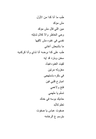 ‫ﻁﺏ ﻤﺎ ﺃﻨﺎ ﻜﺩﺍ ﻤﻥ ﺍﻷ ‪‬ل‬
               ‫ﻭ‬
                           ‫ﻤﺵ ﻤﺅﻜﺩ‬
               ‫ﻤﻴﻥ ﺍﻟﻠﻲ ﻗﺎل ﻤﺵ ﻤﺅﻜﺩ‬
          ‫ﻭﺤﻲ ﺍﻟﺨﺎﻁﺭ ﻭﺍﻻ ﻜﻼﻡ ﺸﺎﻴﻠﻪ‬
                    ‫ﹼ‬
             ‫ﻨﻔﺴﻲ ﻓﻲ ﻏﻨﻭﻩ ﻤﺵ ﻻﻗﻴﻬﺎ‬
                    ‫ﻤﺎ ﺒﺎﺸﺒﻌﺵ ﺃﻏﺎﻨﻲ‬
‫ﻁﺏ ﻋﻠﻰ ﻜﺩﺍ ﺒﺭﻀﻪ ﺃﻨﺎ ﺸﺎﻱ ﻭﺃﻨﺎ ﻜﺭﻜﺩﻴﻪ‬
                   ‫ﺴﺨﻥ ﻭﺒﺎﺭﺩ ﻗﺩ ﺇﻴﻪ‬
                       ‫‪‬‬
                     ‫ﻟﻘﻴﺕ ﺍﻟﻐﻨﻭﻩ ﻓﺠﺄﻩ‬
                       ‫ﻤﻐﺯﻭﻟﻪ ﻤ ‪‬ﺘﻴﻥ‬
                          ‫ﺭ‬
                   ‫ﻓﻲ ﺒﻜﺭﻩ ﺒﺎﺴﺘﻬ ‪‬ﻰ‬
                    ‫ﺠ‬
                     ‫ﺍﻤﺒﺎﺭﺡ ﻗﻠﺒﻲ ﻓﻴﻥ‬
                         ‫ﻓ ﹼﺢ ﻭﻻﻋﻤﻲ‬
                                ‫ﺘ‬
                       ‫ﺘﺴﻠﻡ ﻴﺎ ﻤﻠﻬﻤﻲ‬
                ‫ﺤﺎ ‪‬ﻴﻙ ﺒﻭﺴﻪ ﻓﻲ ﺨ ‪‬ﻙ‬
                 ‫ﺩ‬             ‫ﺩ‬
                            ‫ﺘﻌﹼﻡ ﻟﻸﺒﺩ‬
                                  ‫ﻠ‬
              ‫ﺼﻔﻭﺕ ﻋﺒﺎﺱ ﻴﺎ ﺼﻔﻭﺕ‬
                    ‫ﺒﺘﺭﺴﻡ ﻉ ﺍﻟﺭﺨﺎﻤﻪ‬
 