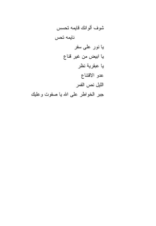 ‫ﺸﻭﻑ ﺃﻟﻭﺍﻨﻙ ﻗﺎﻴﻤﻪ ﺘﺤ ‪‬ﺱ‬
            ‫ﺴ‬
          ‫ﻨﺎﻴﻤﻪ ﺘﺤﺱ‬
          ‫‪‬‬
                   ‫ﻴﺎ ﻨﻭﺭ ﻋﻠﻰ ﺴﻔﺭ‬
              ‫ﻴﺎ ﺍﺒﻴﺽ ﻤﻥ ﻏﻴﺭ ﻗﻨﺎﻉ‬
                      ‫ﻴﺎ ﻋﺒﻘﺭﻴﺔ ﻨﻅﺭ‬
                        ‫ﻋﺩﻭ ﺍﻻﻗﺘﻨﺎﻉ‬
                                ‫‪‬‬
                      ‫ﺍﻟﻠﻴل ﻨﺹ ﺍﻟﻘﻤﺭ‬
‫ﺠﺒﺭ ﺍﻟﺨﻭﺍﻁﺭ ﻋﻠﻰ ﺍﷲ ﻴﺎ ﺼﻔﻭﺕ ﻭﻋﻠﻴﻙ‬
 