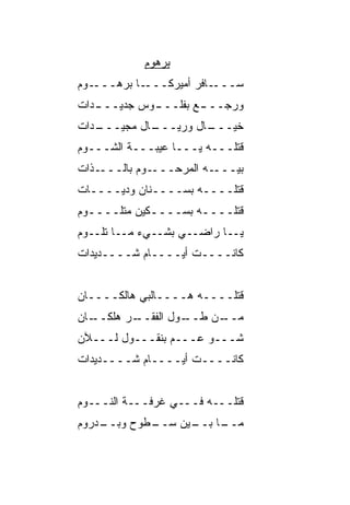 ‫ﺒﺭﻫﻭﻡ‬
‫ـﻭﻡ‬‫ـﺎ ﺒﺭﻫـــ‬‫ـﺎﻓﺭ ﺃﻤﻴﺭﻜـــ‬‫ﺴـــ‬
‫ـﺩﺍﺕ‬
   ‫ـﻭﺱ ﺠﺩﻴـــ‬
            ‫ـﻊ ﺒﻔﻠـــ‬
                    ‫ﻭﺭﺠـــ‬
‫ـﺩﺍﺕ‬
   ‫ـﺎل ﻤﺠﻴـــ‬
            ‫ـﺎل ﻭﺭﻴـــ‬
                     ‫ﺨ ‪‬ـــ‬
                        ‫ﻴ‬
‫ﻗﺘﻠـــﻪ ﻴـــﺎ ﻋﻴﺒـــﺔ ﺍﻟﺸـــﻭﻡ‬
‫ـﺫﺍﺕ‬‫ـﻭﻡ ﺒﺎﻟـــ‬‫ـﻪ ﺍﻟﻤﺭﺤـــ‬‫ﺒ ‪‬ـــ‬
                            ‫ﻴ‬
‫ﻗﺘﻠــــﻪ ﺒﺴــــﻨﺎﻥ ﻭﺩ ‪‬ــــﺎﺕ‬
      ‫ﻴ‬
‫ﻗﺘﻠــــﻪ ﺒﺴــــﻜﻴﻥ ﻤﺘﻠــــﻭﻡ‬
  ‫ـ‬          ‫ـ‬
‫ﻴــﺎ ﺭﺍﻀــﻲ ﺒﺸــﻲﺀ ﻤــﺎ ﺘﻠــﻭﻡ‬
‫ﻜﺎﻨــــﺕ ﺃﻴــــﺎﻡ ﺸــــﺩﻴﺩﺍﺕ‬


‫ﻗﺘﻠــــﻪ ﻫــــﺎﻟﺒﻲ ﻫﺎﻟﻜــــﺎﻥ‬
           ‫‪‬‬
‫ـﺎﻥ‬
  ‫ـﺭ ﻫﻠﻜــ‬
         ‫ـﻭل ﺍﻟﻔﻘــ‬
                  ‫ـﻥ ﻁــ‬
                       ‫ﻤــ‬
‫ﺸـــﻭ ﻋـــﻡ ﺒﻨﻘـــﻭل ﻟـــﻶﻥ‬
‫ﻜﺎﻨــــﺕ ﺃﻴــــﺎﻡ ﺸــــﺩﻴﺩﺍﺕ‬


‫ﻗﺘﻠـــﻪ ﻓـــﻲ ﻏﺭﻓـــﺔ ﺍﻟﻨـــﻭﻡ‬
‫ـﺩﺭﻭﻡ‬
    ‫ـﻁﻭﺡ ﻭﺒــ‬
         ‫‪‬‬  ‫ـﺎ ـﻴﻥ ﺴــ‬
                  ‫ﻤــ ﺒــ‬
 