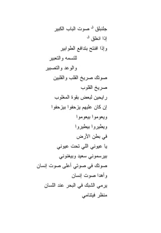 ‫ﻕ‬
       ‫ﺼﻭﺕ ﺍﻟﺒﺎﺏ ﺍﻟﻜﺒﻴﺭ‬         ‫ﺠﻠﻨﺒﹶﻕ‬
                                 ‫ﹶ ﹾ ‪‬ﻠ‬
                        ‫ﻕ‬
                            ‫ﺇﺫﺍ ﺍﻨﻐﻠﻕ‬
          ‫ﻭﺇﺫﺍ ﺍﻓﻨﺘﺢ ﺒﺘﺩﺍﻓﻊ ﺍﻟﻁﻭﺍﺒﻴﺭ‬
    ‫ﻟﻠﻨﺴﻤﻪ ﻭﺍﻟﺘﻌﺒﻴﺭ‬
   ‫ﻭﺍﻟﻭﻋﺩ ﻭﺍﻟﺘﺼﺒﻴﺭ‬
      ‫ﺼﻭﺘﻙ ﺼﺭﻴﺦ ﺍﻟﻘﻠﺏ ﻭﺍﻟﻘﻠﺒﻴﻥ‬
                      ‫ﺼﺭﻴﺦ ﺍﻟﻘﻠﻭﺏ‬
       ‫ﺭﺍﻴﺤﻴﻥ ﻟﺒﻌﺽ ﺒﻘ ‪‬ﺓ ﺍﻟﻤﻐﻠﻭﺏ‬
                ‫ﻭ‬
      ‫ﺇﻥ ﻜﺎﻥ ﻋﻠﻴﻬﻡ ﻴﺯﺤﻔﻭﺍ ﺒﻴﺯﺤﻔﻭﺍ‬
                   ‫ﻭﻴﻌﻭﻤﻭﺍ ﺒﻴﻌﻭﻤﻭﺍ‬
                  ‫ﻭﻴﻁﻴﺭﻭﺍ ﺒﻴﻁﻴﺭﻭﺍ‬
                   ‫ﻓﻲ ﺒﻁﻥ ﺍﻷﺭﺽ‬
        ‫ﻴﺎ ﻋﻴﻭﻨﻲ ﺍﻟﻠﻲ ﺘﺤﺕ ﻋﻴﻭﻨﻲ‬
         ‫ﺒﻴﺭﺴﻤﻭﻨﻲ ﺴﻌﻴﺩ ﻭﺒﻴﻐﻨﻭﻨﻲ‬
‫ﺼﻭﺘﻙ ﻓﻲ ﺼﻭﺘﻲ ﺃﻋﻠﻰ ﺼﻭﺕ ﺇﻨﺴﺎﻥ‬
                ‫ﻭﺃﻫﺩﺍ ﺼﻭﺕ ﺇﻨﺴﺎﻥ‬
  ‫ﻴﺭﻤﻲ ﺍﻟﺸﺒﻙ ﻓﻲ ﺍﻟﺒﺤﺭ ﻋﻨﺩ ﺍﻟﻠﺴﺎﻥ‬
                      ‫ﻤﻨﻅﺭ ﻓﻴﺘﻨﺎﻤﻲ‬
 
