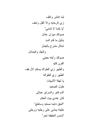 ‫ﻟ ‪‬ﺎ ﺍﻨﺘﺸﺭ ﻭﺍﺘﻠﻑ‬
                    ‫ﹼ‬            ‫ﻤ‬
     ‫ﺯﻱ ﺍﻟﺭﺤﺎﻴﻪ ﻭﺍﻻ ﺃﺘﻘل ﻭﺍﺨﻑ‬
     ‫ﹼ‬         ‫ﹼ‬
                ‫"ﻴﺎ ﺒﻠﺩﻨﺎ ﻻ ﺘﻨﺎﻤﻲ"‬
             ‫ﺼﻭﺘﻙ ﻤﻴﺯﺍﻥ ﻋﺎﺩل‬
                ‫ﺒﺩﻟﻴل ﻤﺎ ﻗﺎﻡ ﺍﻟﺴﺩ‬
                ‫‪‬‬
             ‫ﺸﻼل ﻤﺸ ‪‬ﺥ ﺒﺎﻟﺠ ‪‬ل‬
             ‫ﺩَ‬       ‫ﺭ‬     ‫ﹼ‬
  ‫ﻭﺍﻟﺠﹶﺩ ﻭﺍﻟﺠﻨﺎﺩل‬
            ‫‪‬ﻠ‬
              ‫ﺼﻭﺘﻙ ﺭﺃﻴﺘﻪ ﺒﻌﻴﻨﻲ‬
                          ‫ﺍﻟﻔﺭﻥ ﻗﺎﻴﺩ‬
‫ﻭﺍﻟﻅﻬﺭ ﺯﻱ ﺍﻟﻁﻭﺍﻟﻪ ﻴﺴﺘﻠﻡ ﺍﻷﺭ ِﻑ‬
 ‫ﻏ‬
              ‫ﺍﻟﻅﻬﺭ ﺯﻱ ﺍﻟﻁﻭﺍﻟﻪ‬
                    ‫ﻴﺎ ﻟﻬﻔﺔ ﺍﻷﻤﻬﺎﺕ‬
                       ‫ﻁﻭل ﺍﻟﺼﻌﻴﺩ‬
        ‫ﺍﻟﺩﻡ ﻓﺎﻴﺭ ﻭﺍﻟﺴﺭﺍﻴﺭ ﺤ ‪‬ﺎﹶﻰ‬
         ‫‪‬ﺒ ﻟ‬
            ‫ﻜﺎﻥ ﻋﻨﺩﻱ ﺒﻴﺕ ﺍﻟﻤﻘﺎﻡ‬
       ‫"ﺍﻟﺤﻕ ﺩﺍﻴﻤﺎ ﻤﺴﺘﺒﺩ ﻭﺴﺎﻁﻊ"‬
                    ‫ﹰ‬     ‫ﹼ‬
  ‫ﺨﹼﻴﺘﻪ ﻴﻤﺸﻲ ﻋﻠﻰ ﺭﺠﻠﻴﻪ ﻭﺭﺠﻠﻲ‬
  ‫‪‬‬                       ‫ﻠ‬
             ‫"ﺸﻤﺱ ﺍﻟﺤﻘﻴﻘﻪ ﺘﺤﺭ"‬
              ‫‪‬‬
 