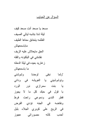 ‫ﺍﻟﺴﺅﺍل ﻋﻥ ﺍﻟﺤﺒﺎﻴﺏ‬


‫‪‬ﺴﻌﺩ ﻴﺎ ‪‬ﺴﻌﺩ ﺃﻨﺕ ‪‬ﺴﻌﺩ ﻜﻴﻑ‬
       ‫ﻤ‬        ‫ﻤ‬       ‫ﻤ‬
‫ﻟﻴﻠﺔ ﺸﺘﺎ ﺒﺘﺸﺒﻪ ﻟﻴﺎﻟﻲ ﺍﻟﺼﻴﻑ‬
‫ﺍﻟﻅﻠﻤﻪ ﻴﺘﺨﺎﻨﻕ ﻤﻌﺎﻫﺎ ﺍﻟﻁﻴﻑ‬
‫ﻤﺎﺒﺎﺴﻤﻌﻬﺎﺵ‬
‫ﺍﻟﺤﻕ ﻤﺎﻴﻌﻼﺵ ﻋﻠﻴﻪ ﺍﻟﺯﻴﻑ‬
                  ‫ﹼ‬
‫ﻨﻘﺸﺘﻨﻲ ﻓﻲ ﺍﻟﺒﻠﻜﻭﻨﻪ ﻭﺍﻟﻘﹼﻪ‬
 ‫ﻠ‬
‫ﺯﻏﺎﺭﻴﺩ ﺒﻌﻴﺩﻩ ﻓﻲ ﻟﻴﻠﺔ ﺍﻟﺩﺨﹾﻠﻪ‬
    ‫‪‬‬
‫ﻤﺎ ﺒﺎﺴﻤﻌﻬﺎﺵ‬
‫‪‬ﺸﻭﺸﹾﻨﻲ‬
    ‫ﻭ ِ‬          ‫ﻟﻭﺤﺩﻨﺎ‬         ‫ﻨﺒﻘﻰ‬           ‫"ﻭﻟ ‪‬ﺎ‬
                                                ‫ﻤ‬
‫ﻭﺩﺍﻨﻲ‬     ‫ﻓﻲ‬     ‫ﺍﻟﻐﻭﻴﺸﻪ‬       ‫ﻴﺎ‬        ‫ﻭﺘ ‪‬ﺸﻭﺸﻴﻨﻲ‬
                                               ‫ﻭ‬
‫ﺍﻟﻭﺭﺩ‬     ‫ﻨﻭﺭ‬       ‫ﺴﻤﺭﺍﺯﻱ‬
                    ‫‪‬‬                    ‫ﺒﻨﺕ‬       ‫ﻴﺎ‬
‫ﺒﺎ ﻗﻭل ﻓﻲ ﺤ ‪‬ﻙ ﻜل ﻤﺎ ﻻ ﻴﺠﻭﺯ‬
              ‫ﺒ‬
‫ﻓﺭﻁ‬     ‫ﺭﺍﺤﺕ‬       ‫ﻭﺩﻤﻭﻋﻲ‬           ‫ﺍﻟﻨﺩﻯ‬       ‫ﻗﻁﺭ‬
‫ﺍﻟﻔﺭﺽ‬      ‫ﺘﺅﺩﻱ‬       ‫ﺍﻟﺠ ﹼﻪ‬
                       ‫ﻨ‬            ‫ﻓﻲ‬      ‫ﻭﻨﻘﺎﻀﻪ‬
‫ﻓﻲ ﺍﻟﺭﻴﺢ ﻋﻠﻰ ﻜﻭﺒﺭﻱ ﺍﻟﺠﻼﺀ ﺒﻠﺒل‬
‫ﻋﺠﻭﺯ‬           ‫ﻤﺼ ‪‬ﺭﺍﺘﻲ‬
                   ‫ﻭ‬            ‫ﻜﺄ ﹼﻪ‬
                                 ‫ﻨ‬             ‫ﺃﺤﺩﺏ‬
 