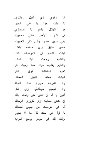 ‫ﻭﺒﺎﺘﻠ ‪‬ﻯ‬
 ‫ﻭ‬               ‫ﺍﻟﻨﻴل‬          ‫ﺯﻱ‬            ‫‪‬ﻏﺭﻱ‬
                                                 ‫ﺩ‬          ‫ﺃﻨﺎ‬
‫ﺁﺩﻤﻴﻥ‬        ‫ﺒﻨﻲ‬          ‫ﻴﺎ‬          ‫ﺤ ‪‬ﺍ‬
                                       ‫ﻭ‬         ‫ﺒﻨﺕ‬         ‫ﻴﺎ‬
‫ﻁﻨﻁﺎﻭﻱ‬            ‫ﻴﺎ‬           ‫ﻴﺎﻋﻡ‬          ‫ﺍﻟﻬﻼل‬          ‫ﻫﺯ‬
                                                            ‫‪‬‬
‫ﻤﺤﺠﻭﺯﻩ‬         ‫ﻤ ‪‬ﺘﻲ‬
                 ‫‪‬ﺩ‬            ‫ﺍﻷﺤﻤﺭ‬           ‫ﺍﻟﺩﺭﺏ‬        ‫ﻓﻲ‬
‫ﻭﻓﻲ ﺴﺠﻥ ﻤﺼﺭ ﻭﻗﺴﻡ ﺘﺎﻨﻲ ﺍﻟﻌﺠﻭﺯﻩ‬
‫ﺒﺘﻘﻠﺏ‬        ‫ﺼﻔﺤﻪ‬              ‫ﺯﻱ‬        ‫ﺩﻗﺎﻴﻕ‬         ‫ﺨﻤﺱ‬
‫ﺘﻘﻑ‬         ‫ﺍﻟﻤﻭﺍﺼﻠﻪ‬            ‫ﻓﻲ‬           ‫ﻗﺎﻋﺩﻩ‬        ‫ﺍﻟﺒﻨﺕ‬
‫ﺘﺤﻠﺏ‬             ‫ﻟﻠﺒﻠﺩ‬           ‫ﺭﺠﻌﺕ‬                 ‫ﻭﺍﻟﻘﺎﻓﻴﻪ‬
‫ﻓّ‬
‫ﹸل‬      ‫ﻭﻤﻴﺕ‬       ‫ﻤﺴﺎ‬         ‫ﻤﻴﺕ‬       ‫ﻴﻐﻠﺏ،‬        ‫ﻭﺍﻟﻁﺒﻊ‬
‫ﺍﻟﺫ ّ‬
‫ﹸل‬             ‫ﻓﻭﻕ‬                ‫ﺍﻟﺤ ﹼﺎ ﹶﻪ‬
                                   ‫ﺸﺸ‬                     ‫ﺘﺤ ‪‬ﺔ‬
                                                           ‫ﻴ‬
‫ﺍﻟﻌ ‪‬ﺎﻟﻪ:‬
    ‫ﻤ‬              ‫ﻗﺎﻓﻴﺘﻲ‬              ‫ﻤﻌﺎﻫﺎ‬           ‫ﺸﺒﻜﺕ‬
‫ﺍﻟ ﹸﻤﺎﻟﻪ‬
    ‫ﺜ‬        ‫ﻟﺤﺩ‬
             ‫‪‬‬            ‫ﺤﻴﺒﻭﺥ‬              ‫ﺍﻟﺸﺭﻑ‬         ‫ﻭﻻ‬
‫ﺍﻟﻜ ّ‬
‫ﹸل‬          ‫ﺯﻱ‬
            ‫‪‬‬            ‫ﺤﻴﻁﺎﻁﻭﺍ‬             ‫ﺍﻟﺠﻤﻴﻊ‬        ‫ﻭﻻ‬
‫ﺁﻫﻴﻥ ﻴﺎ ﺁﻩ ﺃﻥ ﻜﻨﺘﻲ ﻤﺵ ﻭﺍﺨﺩﻩ ﺒﺎﻟﻙ‬
‫ﺇﻥ ﻜﻨﺘﻲ ﻀﺎﻴﻌﻪ ﺯﻱ ﻜﻭﺒﺭﻱ ﺍﻟﺯﻤﺎﻟﻙ‬
‫ﻟﺸﻤﺎﻟﻙ‬       ‫ﻴﻤﻴﻨﻲ‬        ‫ﻤﻥ‬          ‫ﻋﺭﻀﻙ‬           ‫ﻓﻲ‬     ‫ﺃﻨﺎ‬
‫ﺒﺎ ﻗﻭل ﻓﻲ ﺤ ‪‬ﻙ ﻜل ﻤﺎ ﻻ ﻴﺠﻭﺯ‬
          ‫ّ‬   ‫ﺒ‬
‫ﺍﻟﻤﺭﺍﻴﻪ‬      ‫ﺒﻭﺴﻊ‬         ‫ﺤﻭﺵ‬           ‫ﻓﻲ‬      ‫ﻟﻙ‬        ‫ﻨﺯﻟﺕ‬
 