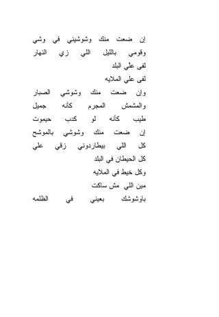 ‫ﺇﻥ ﻀﻌﺕ ﻤﻨﻙ ﻭﺸﻭﺸﻴﻨﻲ ﻓﻲ ﻭﺸﻲ‬
‫ﺍﻟﻨﻬﺎﺭ‬     ‫ﺯﻱ‬          ‫ﺍﻟﻠﻲ‬         ‫ﺒﺎﻟﻠﻴل‬          ‫ﻭﻗﻭﻤﻲ‬
                                        ‫ﻟ ﹼﻰ ﻋﱠﻲ ﺍﻟﺒﹶﺩ‬
                                         ‫ﻔ ﻠ ‪‬ﻠ‬
                                    ‫ﻟ ﹼﻰ ﻋﻠﻲ ﺍﻟﻤﻼﻴﻪ‬
                                           ‫‪‬‬    ‫ﻔ‬
‫ﺍﻟﺼ ‪‬ﺎﺭ‬
  ‫ﺒ‬         ‫ﻭﺸﻭﺸﻲ‬             ‫ﻤﻨﻙ‬      ‫ﻀﻌﺕ‬            ‫ﻭﺇﻥ‬
‫ﺠﻤﻴل‬        ‫ﻜﺄ ﹼﻪ‬
             ‫ﻨ‬            ‫ﺍﻟﻤﺠﺭﻡ‬               ‫ﻭﺍﻟﻤﺸﻤﺵ‬
‫ﺤﻴﻤﻭﺕ‬        ‫ﻜﺩﺏ‬          ‫ﻟﻭ‬          ‫ﻜﺄﻨﻪ‬           ‫ﻁ ‪‬ﺏ‬
                                                      ‫ﻴ‬
‫ﺒﺎﻟﻤﻭﺸﺢ‬
‫‪‬‬            ‫ﻭﺸﻭﺸﻲ‬            ‫ﻤﻨﻙ‬       ‫ﻀﻌﺕ‬            ‫ﺇﻥ‬
‫ﻋﻠﻲ‬
‫‪‬‬         ‫ﺯ ﹼﻲ‬
           ‫ﻗ‬          ‫ﺒﻴﻁﺎﺭﺩﻭﻨﻲ‬              ‫ﺍﻟﻠﻲ‬     ‫ﻜل‬
                               ‫ﻜل ﺍﻟﺤﻴﻁﺎﻥ ﻓﻲ ﺍﻟﺒﻠﺩ‬
                              ‫ﻭﻜل ﺨﻴﻁ ﻓﻲ ﺍﻟﻤﻼﻴﻪ‬
                              ‫ﻤﻴﻥ ﺍﻟﻠﻲ ﻤﺵ ﺴﺎﻜﺕ‬
‫ﺍﻟﻅﻠ ‪‬ﻪ‬
 ‫ﹾﻤ‬              ‫ﻓﻲ‬       ‫ﺒﻌﻴﻨﻲ‬
                          ‫‪‬‬                   ‫ﺒﺎﻭﺸﻭﺸﻙ‬
 