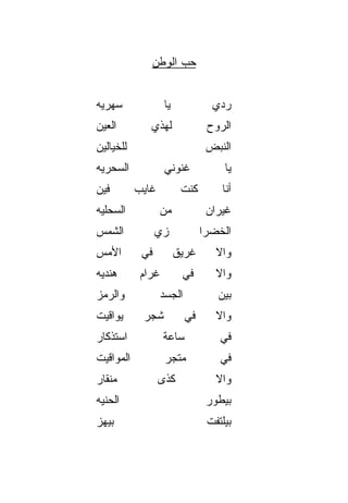 ‫ﺤﺏ ﺍﻟﻭﻁﻥ‬
                    ‫‪‬‬


‫ﺴﻬﺭ ‪‬ﻪ‬
 ‫ﻴ‬                 ‫ﻴﺎ‬             ‫ﺭ ‪‬ﻱ‬
                                   ‫ﺩ‬
‫ﺍﻟﻌﻴﻥ‬         ‫ﻟﻬﺫﻱ‬               ‫ﺍﻟﺭﻭﺡ‬
‫ﻟﻠﺨﻴﺎﻟﻴﻥ‬                         ‫ﺍﻟﻨﺒﺽ‬
‫ﺍﻟﺴﺤﺭ ‪‬ﻪ‬
 ‫ﻴ‬                 ‫ﻏﻨﻭﻨﻲ‬             ‫ﻴﺎ‬
‫ﻓﻴﻥ‬        ‫ﻏﺎﻴﺏ‬          ‫ﻜﻨﺕ‬        ‫ﺃﻨﺎ‬
‫ﺍﻟﺴﺤﻠ ‪‬ﻪ‬
 ‫ﻴ‬                 ‫ﻤﻥ‬            ‫ﻏﻴﺭﺍﻥ‬
‫ﺍﻟﺸﻤﺱ‬            ‫ﺯﻱ‬             ‫ﺍﻟﺨﻀﺭﺍ‬
‫ﺍﻷﻤﺱ‬        ‫ﻓﻲ‬          ‫ﻏﺭﻴﻕ‬       ‫ﻭﺍﻻ‬
                                   ‫ﹼ‬
‫ﻫﻨﺩ ‪‬ﻪ‬
 ‫ﻴ‬          ‫ﻏﺭﺍﻡ‬         ‫ﻓﻲ‬        ‫ﻭﺍﻻ‬
                                   ‫ﹼ‬
‫ﻭﺍﻟﺭﻤﺯ‬             ‫ﺍﻟﺠﺴﺩ‬           ‫ﺒﻴﻥ‬
‫ﻴﻭﺍﻗﻴﺕ‬      ‫ﺸﺠﺭ‬            ‫ﻓﻲ‬      ‫ﻭﺍﻻ‬
                                   ‫ﹼ‬
‫ﺍﺴﺘﺫ ﹼﺎﺭ‬
  ‫ﻜ‬                ‫ﺴﺎﻋﺔ‬             ‫ﻓﻲ‬
‫ﺍﻟﻤﻭﺍﻗﻴﺕ‬            ‫ﻤﺘﺠﺭ‬            ‫ﻓﻲ‬
‫ﻤﻨ ﹶﺎﺭ‬
  ‫ﹾﻘ‬              ‫ﻜﺫﻯ‬              ‫ﻭﺍﻻ‬
                                   ‫ﹼ‬
‫ﺍﻟﺤﻨ ‪‬ﻪ‬
 ‫ﹼﻴ‬                              ‫ﺒﻴﻁ ‪‬ﺭ‬
                                  ‫ﻭ‬
‫ﺒﻴﻬﺯ‬
‫‪‬‬                                ‫ﺒﻴﻠﺘﻔﺕ‬
 