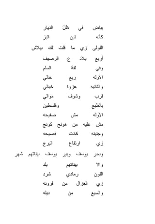 ‫ﺍﻟﻨﻬﺎﺭ‬       ‫ﻅل‬
                             ‫ّ‬                ‫ﻓﻲ‬       ‫ﺒﻴﺎﺽ‬
                ‫ﺍﻟﺒﺯ‬
                ‫‪‬‬                   ‫ﻟﺒﻥ‬                  ‫ﻜﺄﻨﻪ‬
        ‫ﺒﺒﻼﺵ‬          ‫ﻟﻙ‬
                      ‫ﹶ ‪‬‬   ‫ﻗﻠﺕ‬       ‫ﻤﺎ‬       ‫ﺯﻱ‬
                                               ‫‪‬‬       ‫ﺍﻟﻠﻭﻟﻰ‬
                ‫ﺍﻟﺭﺼﻴﻑ‬            ‫ﻉ‬           ‫ﺒﻼﺩ‬       ‫ﺃﺭﺒﻊ‬
                ‫ﺍﻟﺴﹼﻡ‬
                 ‫ﻠ‬                    ‫ﻟ ﹼﺔ‬
                                       ‫ﻔ‬                 ‫ﻭﻓﻲ‬
                ‫ﺨﺎﻟﻲ‬               ‫ﺭﺒﻊ‬                 ‫ﺍﻷ ‪‬ﻟﻪ‬
                                                         ‫ﻭ‬
                ‫ﺨﻴﺎﻟﻲ‬             ‫ﻋﺯﻭﺓ‬                ‫ﻭﺍﻟﺘﺎﻨﻴﻪ‬
                ‫ﻤ ‪‬ﺍﻟﻲ‬
                   ‫ﻭ‬              ‫ﻭﺸﻭﻑ‬                  ‫ﻗ ‪‬ﺏ‬
                                                         ‫ﺭ‬
                ‫ﻭﻓﻠﺴﻁﻴﻥ‬                               ‫ﺒﺎﻟﻁﺒﻊ‬
                ‫ﺼﻔﻴﺤﻪ‬                 ‫ﻤﺵ‬               ‫ﺍﻷﻭﻟﻪ‬
                ‫ﻤﺵ ﻋﻠﻴﻪ ﻤﻥ ﻫﻭﻨﺞ ﻜﻭﻨﺞ‬
                ‫ﻓﺼﻴﺤﻪ‬              ‫ﻜﺎﻨﺕ‬               ‫ﻭﺠﻨﻴﻨﻪ‬
                ‫ﺍﻟﺒﺭﺝ‬              ‫ﺍﺭﺘﻔﺎﻉ‬                ‫ﺯﻱ‬
                                                         ‫‪‬‬
‫ﺸﻬﺭ‬   ‫ﺒﻴﻨﺎﺘﻬﻡ‬    ‫ﻴﻭﺴﻑ‬        ‫ﻭﺒﻴﺭ‬            ‫ﻴﻭﺴﻑ‬      ‫ﻭﺒﺤﺭ‬
                ‫ﺒﻠﺩ‬               ‫ﺒﻴﻨﺎﺘﻬﻡ‬                ‫ﻭﺍﻻ‬
                                                         ‫ﹼ‬
                ‫ﺸﺭﺩ‬               ‫ﺭﻤﺎﺩﻱ‬                 ‫ﺍﻟﻠﻭﻥ‬
                ‫ﻗﺭﻭﻨﻪ‬        ‫ﻤﻥ‬              ‫ﺍﻟﻐﺯﺍل‬      ‫ﺯﻱ‬
                                                         ‫‪‬‬
                ‫ﺩﻴﻠﻪ‬              ‫ﻤﻥ‬                  ‫ﻭﺍﻟﺴﺒﻊ‬
 