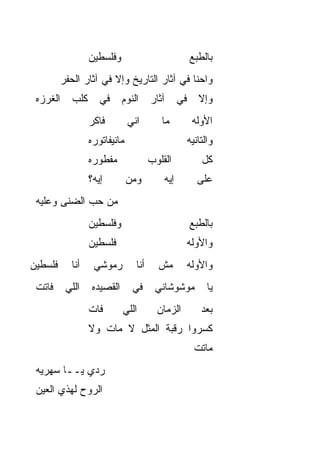 ‫ﻭﻓﻠﺴﻁﻴﻥ‬                             ‫ﺒﺎﻟﻁﺒﻊ‬
          ‫ﻭﺍﺤﻨﺎ ﻓﻲ ﺁﺜﺎﺭ ﺍﻟﺘﺎﺭﻴﺦ ﻭﺇﻻ ﻓﻲ ﺁﺜﺎﺭ ﺍﻟﺤﻔﺭ‬
 ‫ﺍﻟﻐﺭﺯﻩ‬      ‫ﻜﻠﺏ‬      ‫ﻓﻲ‬      ‫ﺍﻟﻨﻭﻡ‬     ‫ﺁﺜﺎﺭ‬      ‫ﻓﻲ‬      ‫ﻭﺇﻻ‬
                   ‫ﻓﺎﻜﺭ‬         ‫ﺍﻨﻲ‬        ‫ﻤﺎ‬           ‫ﺍﻷ ‪‬ﻟﻪ‬
                                                          ‫ﻭ‬
                   ‫ﻤﺎﻨﻴﻔﺎﺘﻭﺭﻩ‬                          ‫ﻭﺍﻟﺘﺎﻨﻴﻪ‬
                   ‫ﻤﻔﻁﻭﺭﻩ‬               ‫ﺍﻟﻘﻠﻭﺏ‬             ‫ﻜل‬
                   ‫ﺇﻴﻪ؟‬         ‫ﻭﻤﻥ‬         ‫ﺇﻴﻪ‬           ‫ﻋﻠﻰ‬
 ‫ﻤﻥ ﺤﺏ ﺍﻟﻀﻨﻰ ﻭﻋﻠﻴﻪ‬
             ‫‪‬‬
                   ‫ﻭﻓﻠﺴﻁﻴﻥ‬                             ‫ﺒﺎﻟﻁﺒﻊ‬
                   ‫ﻓﻠﺴﻁﻴﻥ‬                              ‫ﻭﺍﻷ ‪‬ﻟﻪ‬
                                                         ‫ﻭ‬
‫ﻓﻠﺴﻁﻴﻥ‬      ‫ﺃﻨﺎ‬     ‫ﺭﻤﻭﺸﻲ‬         ‫ﺃﻨﺎ‬     ‫ﻤﺵ‬           ‫ﻭﺍﻷ ‪‬ﻟﻪ‬
                                                         ‫ﻭ‬
 ‫ﻓﺎﺘﺕ‬      ‫ﺍﻟﻠﻲ‬     ‫ﺍﻟﻘﺼﻴﺩﻩ‬      ‫ﻓﻲ‬      ‫ﻤﻭﺸﻭﺸﺎﻨﻲ‬            ‫ﻴﺎ‬
                   ‫ﻓﺎﺕ‬        ‫ﺍﻟﻠﻲ‬        ‫ﺍﻟﺯﻤﺎﻥ‬           ‫ﺒﻌﺩ‬
                   ‫ﻜﺴﺭﻭﺍ ﺭﻗﺒﺔ ﺍﻟﻤﺜل ﻻ ﻤﺎﺕ ﻭﻻ‬
                                                         ‫ﻤﺎﺘﺕ‬
 ‫ﺭ ‪‬ﻱ ﻴــﺎ ﺴﻬﺭ ‪‬ﻪ‬
  ‫ﻴ‬           ‫ﺩ‬
 ‫ﺍﻟﺭﻭﺡ ﻟﻬﺫﻱ ﺍﻟﻌﻴﻥ‬
 