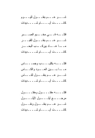 ‫ﺸـــﻭ ﻋـــﻡ ﺒﻨﻘـــﻭل ﻟﻠﻴـــﻭﻡ‬
‫ﻜﺎﻨــــﺕ ﺃﻴــــﺎﻡ ﺸــــﺩﻴﺩﺍﺕ‬


‫ـﺒﺭ‬‫ـ ‪‬ﻡ ﺍﻟﺼــ‬
          ‫ـﻲ ﻤﺨــ ﻴ‬‫ـﻪ ﻓــ‬‫ﻗﺘﻠــ‬
‫ﺸـــﻭ ﻋـــﻡ ﺒﻨﻘـــﻭل ﻟﻠﻘﺒـــﺭ‬
‫ـﺭ‬‫ـﺏ ﺍﻟﺒﺤــ‬‫ـﺎﺩ ﺒﻴﺭﻜــ‬‫ـﺎ ﻋــ‬‫ﻤــ‬
‫ﻜﺎﻨــــﺕ ﺃﻴــــﺎﻡ ﺸــــﺩﻴﺩﺍﺕ‬


‫ـﺎﺱ‬‫ـﺏ ﻭﺠ ‪‬ـــ‬
      ‫ـﻪ ﺒﻜﻠﻴـــ ‪ ‬ﺴ‬‫ﻗﺘﻠـــ‬
‫ـﺎﺱ‬‫ـﻭﺩ ﻭﺍﻟﻜــ‬‫ـﻴﻥ ﺍﻟﻌــ‬‫ـﺎ ﺒــ‬‫ﻤــ‬
‫ـﺎﺱ‬‫ـﻭل ﻟﻠﻨــ‬‫ـﻡ ﺒﻨﻘــ‬‫ـﻭ ﻋــ‬‫ﺸــ‬
‫ﻜﺎﻨــــﺕ ﺃﻴــــﺎﻡ ﺸــــﺩﻴﺩﺍﺕ‬


‫ﻗﺘﻠــــﻪ ﻤﻘﺘــــﻭل ﻭﻤﻘﺘــــﻭل‬
‫ـﻭل‬‫ـﻭل ﻷﻴﻠـــ‬‫ـﻊ ﺃﻴﻠـــ‬‫ﻤﺭﺠـــ‬
‫ـﻭل‬‫ـﻭل ﻭﻨﻘــ‬‫ـﻡ ﺒﻨﻘــ‬‫ـﻭ ﻋــ‬‫ﺸــ‬
‫ﻜﺎﻨــــﺕ ﺃﻴــــﺎﻡ ﺸــــﺩﻴﺩﺍﺕ‬
 