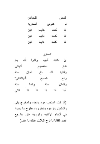 ‫ﻟﻠﺨﻴﺎﻟﻴﻥ‬                                   ‫ﺍﻟﻨﺒﺽ‬
              ‫ﺍﻟﺴﺤﺭﻴﻪ‬                       ‫ﻏﻨﻭﺘﻲ‬            ‫ﻴﺎ‬
              ‫ﻓﻴﻥ‬              ‫ﻏﺎﻴﺏ‬            ‫ﻜﻨﺕ‬          ‫ﺃﻨﺎ‬
              ‫ﻓﻴﻥ‬              ‫ﺩﺍﻴﺏ‬            ‫ﻜﻨﺕ‬          ‫ﺃﻨﺎ‬
              ‫ﻓﻴﻥ‬              ‫ﺩﺍﻴﻤﺎ‬
                               ‫ﹰ‬               ‫ﻜﻨﺕ‬          ‫ﺃﻨﺎ‬


                                    ‫ﺩﺴﺘﻭﺭ‬
‫ﺒﺦ‬
‫ﹼ‬        ‫ﻟﻙ‬         ‫ﻭﻗﺎﻟﻭﺍ‬          ‫ﺃﺩﻴﺏ‬           ‫ﻜﻨﺕ‬      ‫ﺇﻥ‬
‫ﺃﺩﺒﺎﺘﻲ‬                         ‫ﺤﺘﺼﺒﺢ‬                       ‫ﺘﻨﺦ‬
                                                           ‫ﹼ‬
‫ﺴ ﹼﻪ‬
 ‫ﻨ‬            ‫ﻜﻤﺎﻥ‬             ‫ﻨﺦ‬             ‫ﻟﻙ‬         ‫ﻭﻗﺎﻟﻭﺍ‬
‫ﺃﺩﺒﺎﺘﺎﺘﺎﺘﻲ"‬                     ‫ﺘﺼﺒﺢ‬                      ‫ﺭﺍﺡ‬
‫ﺴ ﹼﻪ‬
 ‫ﻨ‬                 ‫ﻭﻜﻤﺎ‬                ‫ﺴ ﹼﻪ‬
                                        ‫ﻨ‬                ‫ﻭﻜﻤﺎﻥ‬
‫ﺘﺎﺘﻲ‬          ‫ﺘﺎ‬          ‫ﺘﺎ‬           ‫ﺘﺎ‬          ‫ﺘﺎ‬      ‫ﺃﺩ ‪‬ﺎ‬
                                                            ‫‪‬ﺒ‬


‫)ﺃﻨﺎ ﻗﻠﺕ ﺍﻟﻤﺫﻫﺏ ﻤ ‪‬ﻩ ﻭﺍﺤﺩﻩ ﻭﺍﻟﻤﺨﺭﺝ ﺒﻘﻰ‬
                   ‫ﺭ‬
‫ﻭﺍﻟﻤﻠ ‪‬ﻥ ﻴﻭﺯﻋﻭﻩ ﻭﻴﻨﻁﻭﺭﻭﻩ ﻤﻁﺭﺡ ﻤﺎ ﻴﺤ ‪‬ﻭﺍ‬
  ‫ﺒ‬                             ‫ﺤ‬
‫ﻓﻲ ﺃﻨﺤﺎﺀ ﺍﻷﻏﻨﻴﻪ ﻭﺍﻟﺭﻭﺍﻴﻪ ﻤﺵ ﺤﺎﺭﺠﻊ‬
       ‫ﺃﺒﺹ ﻟﻘﻔﺎﻴﺎ ﻴﺎ ﻨﻭﺡ ﺍﻟﺒﻼﺒل ﻋﻠﻴﻙ ﻴﺎ ﻋﻨﺏ(‬
                                         ‫‪‬‬
 