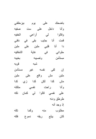 ‫ﺒﻴﺯﺤﻠﻘﻨﻲ‬            ‫ﻴﻭﻡ‬              ‫ﻋﻠﻰ‬               ‫ﺒﺎﻀﺤﻙ‬
‫ﺼﻔ ‪‬ﻪ‬
 ‫ﻴ‬           ‫ﺴﺕ‬
             ‫ﹼ‬                ‫ﻋﻠﻰ‬           ‫ﺩﺍﺨل‬              ‫ﻭﺃﻨﺎ‬
‫ﺍﻟﺨﻔ ‪‬ﻪ‬
 ‫ﹼﻴ‬               ‫ﺃﺭﺍﻋﻲ‬                 ‫ﻟﻲ‬                  ‫ﻭﻗﺎﻟﻭﺍ‬
‫ﺩﻗﻨﻲ‬        ‫ﻓﻲ‬      ‫ﺒ ﹼﻰ‬
                     ‫ﻘ‬          ‫ﺠﺎﻴﺏ‬            ‫ﺃﻨﺎ‬          ‫ﻗﻤﺕ‬
‫ﻤﻠﺒﻥ‬        ‫ﻋﻠﻰ‬         ‫ﻤﻠﺒﻥ‬           ‫ﻗﻠﺒﻲ‬           ‫ﺃﻨﺎ‬       ‫ﺩﺍ‬
‫ﺍﻟﺸﻔﺎﻓ ‪‬ﻪ‬
 ‫ﻴ‬                 ‫ﻏﺎﻴﺔ‬                ‫ﻓﻲ‬               ‫ﺤﻠﻭﺍﻨﻲ‬
‫ﺒﺨﻴﺒﻪ‬                   ‫ﻭﺘﺼﻴﺒﻪ‬                         ‫ﻤﺴ ﹶﺄ ِﻥ‬
                                                        ‫ِ ‪‬ﺘ ﻤ‬
‫ﻗﻭ ‪‬ﻪ‬
 ‫ﻴ‬                      ‫ﺸﺒﻪ‬
‫ﻤﺴ‪‬ﺘﺄ ‪‬ﻥ‬
 ‫‪ ‬ﻤ‬              ‫ﻏﻴﺭ‬          ‫ﻨﻔﺴﻪ‬             ‫ﻟﻘﻰ‬            ‫ﺇﻥ‬
‫ﻤﻠ ‪‬ﻥ‬
 ‫ﹾﺒ‬          ‫ﻋﻠﻰ‬           ‫ﻭﺍﻗﻊ‬             ‫ﻤﺵ‬               ‫ﻤﻠﹾﺒﻥ‬
                                                                 ‫‪‬‬
‫ﻜﺩﺍ‬         ‫ﺯﻱ‬
            ‫‪‬‬       ‫ﻜﺩﺍ‬          ‫ﻟﻜﻥ‬           ‫ﻜﺩﺍ‬           ‫ﻤﺵ‬
‫ﻤ ﹼﻜ َﻪ‬
 ‫‪‬ﺘ ﺌ‬             ‫ﻨﻔﺴﻲ‬                ‫ﺭﺍﺤﺕ‬                    ‫ﻭﺃﻨﺎ‬
‫ﺘ ﹼﻪ‬
 ‫ﻜ‬        ‫ﻜﻤﺎﻥ‬
          ‫‪‬‬         ‫ﻟﻲ‬         ‫ﻗﺎﻟﻭﺍ‬         ‫ﻨﻔﺴﻲ‬            ‫ﻋﻠﻰ‬
                                              ‫ﻁﺭﻁﻕ ﻭﺩﻨﻪ‬
                                                 ‫ﺇﺫ ﻭﺠﺩ ﺃ ﹼﻪ‬
                                                  ‫ﻨ‬
‫ﺘ ﹼﻪ‬
 ‫ﻜ‬               ‫ﻭﻜﻤﺎ‬                ‫ﻤ ﹼﻪ‬
                                      ‫ﻨ‬                ‫ﻤﻁﻠﻭﺏ‬
‫ﻓ ﹼﻪ‬
 ‫ﻜ‬          ‫ﺩﻤﻭﻉ‬              ‫ﺭﻴﻘﻪ‬            ‫ﻴﺒﻠﻊ‬            ‫ﻜﺎﻥ‬
 