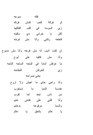‫ﺩﻤﻭﻋﻪ‬                   ‫ﻓ ﹼﻪ‬
                                ‫ﻜ‬
       ‫ﻓﺭ‪‬ﻜﻪ‬
           ‫ﹶ‬      ‫ﻜﻤﺎﻥ‬           ‫ﻜﻌﺏ‬             ‫ﻓﺭﻜﺔ‬       ‫ﻟﻭ‬
       ‫ﺍﻟﻔﺎﻜﻬﻪ‬     ‫ﻗﻠﺏ‬          ‫ﻓﻲ‬         ‫ﺍﻟﺴﻭﺴﻪ‬         ‫ﺯﻱ‬
       ‫ﺴﻜﻴﻨﻪ‬       ‫ﺩﻱ‬            ‫ﺨﺭﺍﺒﻲ‬             ‫ﻴﺎ‬     ‫ﻟﻜﻥ‬
       ‫ﻓﺭﺨﻪ‬       ‫ﻤﺵ‬           ‫ﻭﺃﻨﺎ‬       ‫ﺭﻗﺎﺒﻲ‬         ‫ﻗﺎﻁﻌﻪ‬


‫ﺇﻥ ﻜﻨﺕ ﺃﺩﻴﺏ ﺃﻨﺎ ﻤﺵ ﻓﺭﺨﻪ ﻭﺃﻨﺎ ﻤﺵ ﻤﺩﺒﻭﺡ‬
       ‫ﺃ ‪‬ﻭﺡ‬
         ‫ﺒ‬        ‫ﻋﻠﻰ‬           ‫ﻗﺎﻓﻴﻪ‬            ‫ﻤﺵ‬       ‫ﻭﺃﻨﺎ‬
   ‫ﻤﺎ ﻋﺭﻓﺵ ﺃﻤﺎﻤﺄ ﻓﻲ ﺍﻟﺒﺎﺤﻪ ﺍﻟﺴﺎﺤﻪ ﺍﻟﻨﺎﺤﻪ‬
       ‫ﺍﻟﻨ ﹼﺎﺤﻪ‬
          ‫ﻁ‬                     ‫ﺍﻟﺨﺭﻓﺎﻥ‬                   ‫ﺯﻱ‬
                                                          ‫‪‬‬
                  ‫ﻴﻌﻨﻲ ﺼﺭﺍﺤﻪ‬
     ‫ﻭﺃﻨﺎ ﺭﺍﺤﻲ ﺠﺎﻱ ﻤﺎ ﺍﺠﻴﺵ ﻭﻻ ﺍﺭﻭﺡ‬
                     ‫‪‬‬
       ‫ﺘﺴﺘﻐﺭﺏ‬             ‫ﻤﺎ‬            ‫ﺍﻟﺩﻨﻴﺎ‬          ‫ﻫﻨﺩﺴﺔ‬
       ‫ﺘﻘ ‪‬ﺏ‬
        ‫ﺭ‬          ‫ﻟ ‪‬ﺎ‬
                    ‫ﻤ‬            ‫ﺘﺒﻌﺩ‬            ‫ﻨﺎﺱ‬       ‫ﻤﻥ‬
       ‫ﻋﺎﻴﻡ‬       ‫ﻓﺸﺘﻰ‬           ‫ﻋﻠﻰ‬             ‫ﻗﻠﺒﻲ‬     ‫ﻭﺃﻨﺎ‬
       ‫ﺒﺩﻋﺎﻴﻡ‬                  ‫ﻤﺭﻓﻭﻋﻪ‬                   ‫ﻭﺍﻟﺴﻤﺎ‬
       ‫ﻋﺎﻟﻡ‬       ‫ﻴﺎ‬           ‫ﺒﺎﻟﺤﻕ‬
                               ‫ﹼ‬                 ‫ﻋﺎﻟﻡ‬       ‫ﻴﺎ‬
 