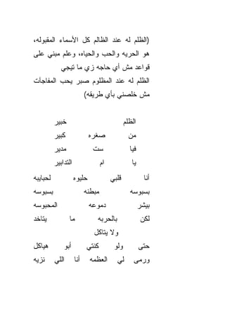 ‫)ﺍﻟﻅﻠﻡ ﻟﻪ ﻋﻨﺩ ﺍﻟﻅﺎﻟﻡ ﻜل ﺍﻷﺴﻤﺎﺀ ﺍﻟﻤﻘﺒﻭﻟﻪ،‬
‫ﻫﻭ ﺍﻟﺤﺭﻴﻪ ﻭﺍﻟﺤﺏ ﻭﺍﻟﺤﻴﺎﻩ، ﻭﻋﻠﻡ ﻤﺒﻨﻲ ﻋﻠﻰ‬
             ‫ﻗﻭﺍﻋﺩ ﻤﺵ ﺃﻱ ﺤﺎﺠﻪ ﺯﻱ ﻤﺎ ﺘﻴﺠﻲ‬
                             ‫‪‬‬
‫ﺍﻟﻅﻠﻡ ﻟﻪ ﻋﻨﺩ ﺍﻟﻤﻅﻠﻭﻡ ﺼﺒﺭ ﻴﺤﺏ ﺍﻟﻤﻔﺎﺠﺂﺕ‬
                           ‫ﻤﺵ ﺨﻠﺼﻨﻲ ﺒﺄﻱ ﻁﺭﻴﻘﻪ(‬


          ‫ﺨﺒﻴﺭ‬                                  ‫ﺍﻟﻅﻠﻡ‬
          ‫ﻜﺒﻴﺭ‬               ‫ﺼﻐﺭﻩ‬                 ‫ﻤﻥ‬
          ‫ﻤﺩﻴﺭ‬                ‫ﺴﺕ‬
                              ‫ﹼ‬                   ‫ﻓﻴﺎ‬
          ‫ﺍﻟﺘﺩﺍﺒﻴﺭ‬                  ‫ﺍﻡ‬
                                    ‫‪‬‬              ‫ﻴﺎ‬
‫ﻟﺤﺒﺎﻴﺒﻪ‬              ‫ﺤﻠﻴﻭﻩ‬               ‫ﻗﻠﺒﻲ‬             ‫ﺃﻨﺎ‬
‫ﺒﺴﺒﻭﺴﻪ‬                     ‫ﻤﺒ ﹼﻨﻪ‬
                             ‫ﻁ‬                    ‫ﺒﺴﺒﻭﺴﻪ‬
‫ﺍﻟﻤﺤﺒﻭﺴﻪ‬                     ‫ﺩﻤﻭﻋﻪ‬                      ‫ﺒﻴﺸﺭ‬
                                                        ‫‪‬‬
‫ﻴﺘﺎﺨﺩ‬            ‫ﻤﺎ‬             ‫ﺒﺎﻟﺤﺭ‪‬ﺒﻪ‬
                                    ‫‪‬‬                    ‫ﻟﻜﻥ‬
                               ‫ﻭﻻ ﻴ ﹼﺎﻜل‬
                                  ‫ﺘ‬
‫ﻫﻴﺎﻜل‬         ‫ﺃﺒﻭ‬           ‫ﻜﻨﺘﻲ‬          ‫ﻭﻟﻭ‬           ‫ﺤ ﹼﻰ‬
                                                         ‫ﺘ‬
‫ﻨﺯﻴﻪ‬      ‫ﺍﻟﻠﻲ‬       ‫ﺃﻨﺎ‬     ‫ﺍﻟﻌﻅﻤﻪ‬        ‫ﻟﻲ‬       ‫ﻭﺭﻤﻰ‬
 