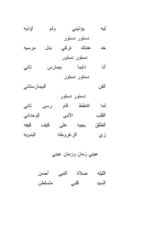 ‫ﺃﺅﺫﻴﻪ‬              ‫ﻭﻟﻡ‬           ‫ﻴﺅﺫﻴﻨﻲ‬           ‫ﻟﻴﻪ‬
                           ‫ﺩﺴﺘﻭﺭ ﺩﺴﺘﻭﺭ‬
‫ﻤﺭﺴﻴﻪ‬         ‫ﺒﺩل‬         ‫ﺘﺭﻜﻲ‬          ‫ﻋﻨﺩﻙ‬      ‫ﺨﺩ‬
                          ‫ﺩﺴﺘﻭﺭ ﺩﺴﺘﻭﺭ‬
‫ﺘﺎﻨﻲ‬           ‫ﺒﻴﻤﺎﺭﺱ‬               ‫ﺩﺍﻴﻤﺎ‬
                                    ‫ﹰ‬              ‫ﺃﻨﺎ‬
                           ‫ﺩﺴﺘﻭﺭ ﺩﺴﺘﻭﺭ‬
‫ﺍﻟﺒﻴﻤﺎﺭﺴﺘﺎﻨﻲ‬                                     ‫ﺍﻟﻔﻥ‬
                         ‫ﺩﺴﺘﻭﺭ ﺩﺴﺘﻭﺭ‬
‫ﺘﺎﻨﻲ‬         ‫ﺭﺴﻰ‬           ‫ﻗﺎﻡ‬          ‫ﺍﺘﻨﻁﻁ‬     ‫ﻟﻤﺎ‬
                                                   ‫‪‬‬
‫ﺍﻟﻭﺤﺩﺍﻨﻲ‬                   ‫ﺍﻷ ‪‬ﻰ‬
                            ‫ﻤ‬                   ‫ﺍﻟﻘﻠﺏ‬
‫ﻜﻴﻔﻪ‬        ‫ﻜﻴﻑ‬          ‫ﻋﻠﻰ‬        ‫ﻴﺠﻴﻪ‬        ‫ﺍﻟﻁﻠﻕ‬
‫ﺍﻟﺒﺩﻭ ‪‬ﻪ‬
 ‫ﻴ‬                       ‫ﺍﻟﺯﻏﺭﻭﻁﻪ‬                ‫ﺯﻱ‬


                    ‫ﻋﻴﻨﻲ ﺯﻤﺎﻥ ﻭﺯﻤﺎﻥ ﻋﻴﻨﻲ‬


           ‫ﺃﺤ‪‬ﺴﻥ‬         ‫ﺍﻟﻨﺒﻲ‬      ‫ﺼﻼﺓ‬         ‫ﺍﻟﻠﻴﻠﻪ‬
           ‫ﻤﺘﺴﻠﻁﻥ‬                ‫ﻗﻠﺒﻲ‬           ‫ﺍﻟﺴﻴﺩ‬
 