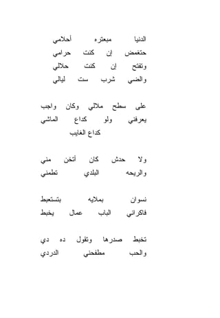 ‫ﺃﺤﻼﻤﻲ‬                  ‫ﻤﺒﻌﺘﺭﻩ‬            ‫ﺍﻟﺩﻨﻴﺎ‬
       ‫ﺤﺭﺍﻤﻲ‬            ‫ﻜﻨﺕ‬       ‫ﺇﻥ‬      ‫ﺤﺘﻐ ‪‬ﺽ‬
                                           ‫ﻤ‬
       ‫ﺤﻼﻟﻲ‬             ‫ﻜﻨﺕ‬        ‫ﺇﻥ‬           ‫ﻭﺘﻔ ﹼﺢ‬
                                                 ‫ﺘ‬
       ‫ﻟﻴﺎﻟﻲ‬       ‫ﺴﺕ‬            ‫ﺸﺭﺏ‬          ‫ﻭﺍﻟﻀﻲ‬
                                              ‫‪‬‬


‫ﻭﺍﺠﺏ‬           ‫ﻭﻜﺎﻥ‬      ‫ﻤﻼﻟﻲ‬          ‫ﺴﻁﺢ‬       ‫ﻋﻠﻰ‬
‫ﺍﻟﻤﺎﺸﻲ‬            ‫ﻜﺩﺍﻉ‬           ‫ﻭﻟﻭ‬          ‫ﻴﻌﺭﻓﻨﻲ‬
                ‫ﻜﺩﺍﻉ ﺍﻟﻐﺎﻴﺏ‬


‫ﻤ ﹼﻲ‬
 ‫ﻨ‬         ‫ﺃﺘﺨﻥ‬          ‫ﻜﺎﻥ‬           ‫ﺤ ‪‬ﺵ‬
                                        ‫ﺩ‬         ‫ﻭﻻ‬
‫ﺘﻁﻤﻨﻲ‬                   ‫ﺍﻟﺒﻠﺩﻱ‬                ‫ﻭﺍﻟﺭﻴﺤﻪ‬


‫ﺒﺘﺴﺘﻌﺒﻁ‬                  ‫ﺒﻤﻼﻴﻪ‬                 ‫ﻨﺴﻭﺍﻥ‬
‫ﻴﺨﺒﻁ‬            ‫ﻋ ‪‬ﺎل‬
                  ‫ﻤ‬            ‫ﺍﻟﺒﺎﺏ‬          ‫ﻓﺎﻜﺭﺍﻨﻲ‬


‫ﺩﻱ‬        ‫ﺩﻩ‬      ‫ﻭﺘﻘﻭل‬          ‫ﺼﺩﺭﻫﺎ‬          ‫ﺘﺨﺒﻁ‬
‫ﺍﻟﺩﺭﺩﻱ‬                  ‫ﻤﻁﻔﺤﻨﻲ‬                 ‫ﻭﺍﻟﺤﺏ‬
                                               ‫‪‬‬
 
