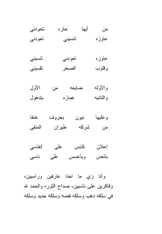 ‫ﺘﺤ ‪‬ﺩﻨﻲ‬
     ‫ﻭ‬            ‫ﺤﺎﺭﻩ‬        ‫ﺃﻴﻬﺎ‬       ‫ﻤﻥ‬
  ‫ﺘﻌ ‪‬ﺩﻨﻲ‬
     ‫ﻭ‬              ‫ﺘﻨﺴﻴﻨﻲ‬           ‫ﻋﺎﻭﺯﻩ‬


  ‫ﺘﻨ ‪‬ﻴﻨﻲ‬
     ‫ﺴ‬              ‫ﺘﻌﻭﺩﻨﻲ‬           ‫ﻋﺎﻭﺯﻩ‬
  ‫ﺘﻘ ‪‬ﻴﻨﻲ‬
     ‫ﺴ‬             ‫ﺍﻟﺼﺨﺭ‬             ‫ﻭﻗﻠﻭﺏ‬


  ‫ﺍﻷﻭل‬       ‫ﻤﻥ‬          ‫ﻀﺎﻴﻌﻪ‬       ‫ﻭﺍﻷ ‪‬ﻟﻪ‬
                                       ‫ﻭ‬
  ‫ﺒﺘﺩﻫﻭل‬            ‫ﻋﻤﺎﺭﻩ‬            ‫ﻭﺍﻟﺘﺎﻨﻴﻪ‬


  ‫ﺨﻨﹾﻔﺎ‬     ‫ﺒﺤﺭﻭﻑ‬           ‫ﻨﻴﻭﻥ‬     ‫ﻭﻋﻠﻴﻬﺎ‬
  ‫ﺍﻟﻤﻨﻔﻰ‬     ‫ﻁﻴﺭﺍﻥ‬           ‫ﺸﺭﻜﻪ‬        ‫ﻤﻥ‬


  ‫ﺃﻨﻔﺎﺴﻲ‬      ‫ﻋﻠﻰ‬          ‫ﻜﺎﺒﺱ‬       ‫ﺇﻋﻼﻥ‬
  ‫ﻨﺎﺴﻲ‬      ‫ﻋﻠﻰ‬          ‫ﻭﺒﺎﻋ ‪‬ﺱ‬
                          ‫ﺴ‬          ‫ﺒﺎﻨﻌﺱ‬


‫ﻭﺃﻨﺎ ﺯﻱ ﻤﺎ ﺍﺤﻨﺎ ﻋﺎﺭﻓﻴﻥ ﻭﺭﺍﺴﻴﻴﻥ،‬
‫ﻭﻓﺎﻜﺭﻴﻥ ﻋﻠﻰ ﻨﺎﺴﻴﻴﻥ، ﺼ ‪‬ﺍﺡ ﺍﻟﺜﻭﺭﻩ ﻭﺍﻟﺤﻤﺩ ﷲ‬
                  ‫ﺩ‬
‫ﻓﻲ ﺴﻠﻜﻪ ﺩﻫﺏ ﻭﺴﻠﻜﻪ ﻓﻀﻪ ﻭﺴﻠﻜﻪ ﺤﺩﻴﺩ ﻭﺴﻠﻜﻪ‬
 