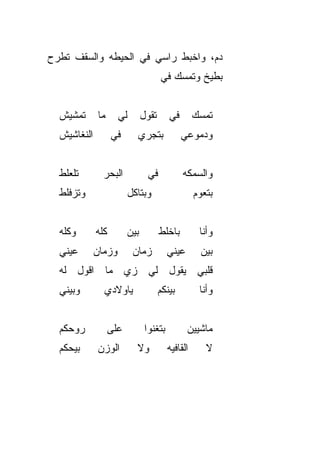 ‫ﺩﻡ، ﻭﺍﺨﺒﻁ ﺭﺍﺴﻲ ﻓﻲ ﺍﻟﺤﻴﻁﻪ ﻭﺍﻟﺴﻘﻑ ﺘﻁﺭﺡ‬
                                      ‫ﺒﻁﻴﺦ ﻭﺘﻤﺴﻙ ﻓﻲ‬
                                      ‫‪‬‬


  ‫ﺘﻤﺸﻴﺵ‬       ‫ﻤﺎ‬     ‫ﻟﻲ‬        ‫ﺘﻘﻭل‬      ‫ﻓﻲ‬
                                         ‫‪‬‬         ‫ﺘﻤﺴﻙ‬
  ‫ﺍﻟﻨﻐﺎﺸﻴﺵ‬         ‫ﻓﻲ‬      ‫ﺒﺘﺠﺭﻱ‬              ‫ﻭﺩﻤﻭﻋﻲ‬


  ‫ﺘﻠﻌﻠﻁ‬        ‫ﺍﻟﺒﺤﺭ‬            ‫ﻓﻲ‬            ‫ﻭﺍﻟﺴﻤﻜﻪ‬
  ‫ﻭﺘﺯﻓﻠﻁ‬                 ‫ﻭﺒﺘﺎﻜل‬                    ‫ﺒﺘﻌﻭﻡ‬


  ‫ﻭﻜﻠﻪ‬       ‫ﻜﻠﻪ‬         ‫ﺒﻴﻥ‬          ‫ﺒﺎﺨﻠﻁ‬         ‫ﻭﺃﻨﺎ‬
  ‫ﻋﻴﻨﻲ‬       ‫ﻭﺯﻤﺎﻥ‬        ‫ﺯﻤﺎﻥ‬           ‫ﻋﻴﻨﻲ‬       ‫ﺒﻴﻥ‬
  ‫ﻗﻠﺒﻲ ﻴﻘﻭل ﻟﻲ ﺯﻱ ﻤﺎ ﺍﻗﻭل ﻟﻪ‬
  ‫ﻭﺒﻴﻨﻲ‬        ‫ﻴﺎﻭﻻﺩﻱ‬                 ‫ﺒﻴﻨﻜﻡ‬         ‫ﻭﺃﻨﺎ‬


  ‫ﺭﻭﺤﻜﻡ‬            ‫ﻋﻠﻰ‬          ‫ﺒﺘﻐﻨﻭﺍ‬          ‫ﻤﺎﺸﻴﻴﻥ‬
  ‫ﺒﻴﺤﻜﻡ‬      ‫ﺍﻟﻭﺯﻥ‬         ‫ﻭﻻ‬            ‫ﺍﻟﻘﺎﻓﻴﻪ‬      ‫ﻻ‬
 