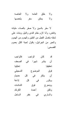 ‫ﺍﻟﺨﺎﺼﻪ‬     ‫ﻭﻻ‬         ‫ﺍﻟﻌﺎﻤﻪ‬      ‫ﺨﹸﻕ‬
                                     ‫ﹸﻠ‬         ‫ﻭﻻ‬
  ‫ﻴﻠﺨﺼﻬﺎ‬          ‫ﺴﻔﺭ‬            ‫ﻴﻤﻜﻥ‬           ‫ﻭﻻ‬


‫ﻻ ﺴﻔﺭ ﺒﺎﻟﺴﻴﻥ ﻭﻻ ﺼﻔﺭ ﺒﺎﻟﺼﺎﺩ، ﻤﻠﻴﺎﻨﻪ‬
‫ﻭﻓﺎﺽ، ﻭﺃﻨﺎ ﻻﺯﻡ ﻤﻘﺎﻡ ﺍﻟﻨﺩﻯ ﻭﺍﻟﻨﻴل ﻭﺒﻨﺎﺕ ﻋﻠﻰ‬
‫ﺸﻁﻪ ﺒﺘﻐﺴل ﺍﻟﻔﺠل ﻤﻥ ﺍﻟﻁﻴﻥ ﻭﺍﻟﻬﺩﻭﻡ ﻤﻥ ﺍﻟﻬﻤﻭﻡ‬
‫ﻭﺍﻟﺤﺒﺭ ﻤﻥ ﺍﻟﺠﺭﺍﻨﻴل، ﺒﺎﻗﻭل ﻟﺤ ‪‬ﺔ ﺍﻟﻜل ﺒﻌﻤﻭﻡ‬
            ‫ﺒ‬
                                              ‫ﺍﻟﻔﺼﺤﻰ:‬


  ‫ﻓﺎﻟﻭﺍﺠﺏ‬
  ‫ِ ‪‬‬             ‫ﺍﻟﻭﺍﺠﺏ‬
                  ‫‪‬‬                ‫ﹶﺎﻥ‬
                                   ‫ﻜ ‪‬‬           ‫ﻗﺩ‬
                                                 ‫‪‬‬
  ‫ﺍﻟﺼﺤﻑ‬      ‫ﻓﻲ‬         ‫ﺸﻬﺭﺍ‬
                        ‫ﹰ‬           ‫ﻴﻨ ﺸ ‪‬‬
                                    ‫‪ ‬ﹾ ﹶﺭ‬       ‫ﺃﻥ‬
  ‫ﺘﺤﻠﻴﻠﻴﺎ‬
  ‫ﹰ‬                                          ‫ﺘﺤﻘﻴﻘﻴﺎ‬
                                             ‫ﹰ‬
  ‫ﺍﻟﺘﺴﺠﻴﻠﻲ‬          ‫ﺍﻟﻤﻭﻀﻭﻉ‬                    ‫ﻓﻭﻕ‬
  ‫ﺤﺩﻴﺙ‬
  ‫ٍ‬          ‫ﻜل‬         ‫ﻓﻲ‬         ‫ﻴ ﺫﻜ ‪‬‬
                                   ‫‪ ‬ﹾ ﹶﺭ‬        ‫ﺃﻥ‬
  ‫ﺇﺫﺍﻋﺔ‬
  ‫ﹰ‬           ‫ﻜل‬             ‫ﻓﻲ‬              ‫ﻭﻴﻜﺭﺭ‬
  ‫ﺍﻟﺸﺎﺸﺎﺕ‬            ‫ﻓﻭﻕ‬                 ‫ﻭﻴﺩﺤﺭﺝ‬
                                         ‫‪   ‬‬
  ‫ﺍﻟﻜﺭﻨﻙ‬
  ‫‪‬‬                  ‫ﺃﻋﻤﺩﺓ‬                    ‫ﻭﺘﻠ ﹼﻥ‬
                                               ‫ﹸ ﹶﻘ‬
  ‫ﺍﻟﺴﺎﺤل‬      ‫ﺨﻔﺭ‬            ‫ﻓﻲ‬          ‫ﻭﺍﻟﺴﺎﺭﻱ‬
 