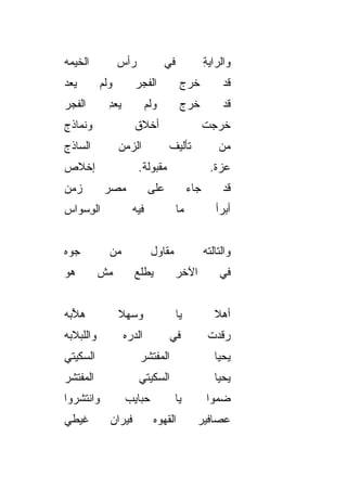 ‫ﺍﻟﺨﻴ ‪‬ﻪ‬
 ‫ﹶ ‪‬ﻤ‬            ‫ﺭﺃﺱ‬               ‫ﻓﻲ‬              ‫ﻭﺍﻟﺭﺍﻴﺔ‬
                                                   ‫ِ‬
‫ﻴ ‪‬ﺩ‬
 ‫‪‬ﻌ‬        ‫ﻭﻟﻡ‬         ‫ﺍﻟﻔﺠﺭ‬             ‫ﺨ ‪‬ﺝ‬
                                          ‫ﹶﺭ‬            ‫ﻗﺩ‬
‫ﺍﻟﻔﺠﺭ‬
‫‪‬‬            ‫ﻴﻌﺩ‬
             ‫‪ِ ‬‬            ‫ﻭﻟﻡ‬         ‫ﺨﺭﺝ‬            ‫ﻗﺩ‬
‫ﻭ ﹶﻤﺎﺫﺝ‬
    ‫ﻨ‬                  ‫ﺃﺨﻼﻕ‬                        ‫ﺨﺭ ‪‬ﺕ‬
                                                    ‫ﹶ ‪‬ﺠ‬
‫ﺍﻟﺴﺎﺫﺝ‬           ‫ﺍﻟﺯﻤﻥ‬             ‫ﺘﺄﻟﻴﻑ‬               ‫ﻤﻥ‬
‫ﺇﺨﻼﺹ‬                    ‫ﻤﻘﺒﻭﻟﺔ.‬                     ‫ﻋﺯﺓ.‬
‫ﺯﻤﻥ‬         ‫ﻤﺼﺭ‬              ‫ﻋﻠﻰ‬             ‫ﺠﺎﺀ‬        ‫ﻗﺩ‬
‫ﺍﻟﻭﺴ ‪‬ﺍﺱ‬
  ‫ِ ‪‬ﻭ‬                ‫ﻓﻴﻪ‬               ‫ﻤﺎ‬            ‫ﺃﺒﺭﺃ‬


‫ﺠ ‪‬ﻩ‬
 ‫ﻭ‬           ‫ﻤﻥ‬               ‫ﻤﻘﺎﻭل‬                ‫ﻭﺍﻟﺘﺎﻟﺘﻪ‬
‫ﻫﻭ‬
‫‪‬‬          ‫ﻤﺵ‬          ‫ﻴﻁﻠﻊ‬             ‫ﺍﻵﺨﺭ‬           ‫ﻓﻲ‬


‫ﻫ ﱠﺒﻪ‬
  ‫ﻶ‬              ‫ﻭﺴﻬﻼ‬
                 ‫‪  ‬ﹰ‬                 ‫ﻴﺎ‬            ‫ﺃﻫﻼ‬
                                                      ‫ﹰ‬
‫ﻭﺍﻟﻠﺒﻼﺒﻪ‬            ‫ﺍﻟﺩ ‪‬ﻩ‬
                     ‫‪‬ﺭ‬            ‫ﻓﻲ‬               ‫ﺭﻗﺩﺕ‬
‫ﺍﻟﺴ ﹼﻴﺘﻲ‬
   ‫ﻜ‬                     ‫ﺍﻟﻤﻔﺘﺸﺭ‬                      ‫ﻴﺤﻴﺎ‬
‫ﺍﻟﻤﻔ ﹶﺸﺭ‬
  ‫‪ ‬ﹾﺘ‬                  ‫ﺍﻟﺴ ﹼﻴﺘﻲ‬
                           ‫ﻜ‬                          ‫ﻴﺤﻴﺎ‬
‫ﻭﺍﻨﺘﺸﺭﻭﺍ‬            ‫ﺤﺒﺎﻴﺏ‬               ‫ﻴﺎ‬          ‫ﻀ ‪‬ﻭﺍ‬
                                                      ‫ﻤ‬
‫ﻏﻴﻁﻲ‬         ‫ﻓﻴﺭﺍﻥ‬             ‫ﺍﻟﻘﻬﻭﻩ‬          ‫ﻋﺼﺎﻓﻴﺭ‬
 