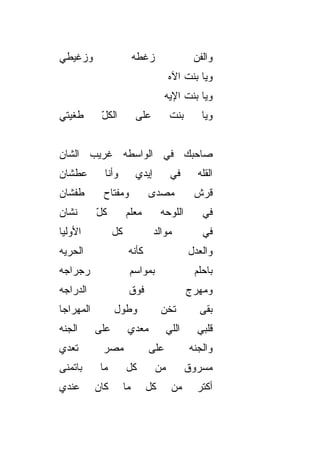 ‫ﻭﺯ ﹼﻴﻁﻲ‬
   ‫ﻏ‬                       ‫ﺯﻏﻁﻪ‬                ‫ﻭﺍﻟﻔﻥ‬
                                               ‫‪‬‬
                                       ‫ﻭﻴﺎ ﺒﻨﺕ ﺍﻵﻩ‬
                                     ‫ﻭﻴﺎ ﺒﻨﺕ ﺍﻹﻴﻪ‬
‫ﹶﻐﻴﺘﻲ‬
    ‫ﻁ‬       ‫ﺍﻟﻜل‬
            ‫ّ‬              ‫ﻋﻠﻰ‬          ‫ﺒﻨﺕ‬      ‫ﻭﻴﺎ‬


‫ﺼﺎﺤﺒﻙ ﻓﻲ ﺍﻟﻭﺍﺴﻁﻪ ﻏﺭﻴﺏ ﺍﻟﺸﺎﻥ‬
‫ﻋﻁﺸﺎﻥ‬        ‫ﻭﺃﻨﺎ‬          ‫ﺇﻴﺩﻱ‬         ‫ﻓﻲ‬      ‫ﺍﻟﻘﹼﻪ‬
                                                 ‫ﻠ‬
‫ﻁﻔﺸﺎﻥ‬        ‫ﻭﻤﻔﺘﺎﺡ‬            ‫ﻤﺼ ‪‬ﻯ‬
                                ‫ﺩ‬              ‫ﻗﺭﺵ‬
‫ﻨﺸﺎﻥ‬       ‫ﻜل‬
           ‫ّ‬          ‫ﻤﻌﹼﻡ‬
                       ‫ﻠ‬           ‫ﺍﻟﻠﻭﺤﻪ‬         ‫ﻓﻲ‬
‫ﺍﻷﻭﻟ ‪‬ﺎ‬
 ‫ﻴ‬               ‫ﻜل‬               ‫ﻤﻭﺍﻟﺩ‬           ‫ﻓﻲ‬
‫ﺍﻟﺤﺭ ‪‬ﻪ‬
 ‫‪‬ﻴ‬                    ‫ﻜﺄﻨﻪ‬                   ‫ﻭﺍﻟﻌﺩل‬
‫ﺭﺠﺭﺍﺠﻪ‬                 ‫ﺒﻤﻭﺍﺴﻡ‬                  ‫ﺒﺎﺤﻠﻡ‬
‫ﺍﻟﺩ ‪‬ﺍﺠﻪ‬
   ‫ﺭ‬                   ‫ﻓﻭﻕ‬                    ‫ﻭﻤﻬ ‪‬ﺝ‬
                                               ‫ﺭ‬
‫ﺍﻟﻤﻬﺭﺍﺠﺎ‬         ‫ﻭﻁﻭل‬               ‫ﺘﺨﻥ‬          ‫ﺒﻘﻰ‬
‫ﺍﻟﺠ ﹼﻪ‬
 ‫ﻨ‬         ‫ﻋﻠﻰ‬         ‫ﻤﻌ ‪‬ﻱ‬
                        ‫ﺩ‬              ‫ﺍﻟﻠﻲ‬     ‫ﻗﻠﺒﻲ‬
‫ﺘﻌ ‪‬ﻱ‬
 ‫ﺩ‬          ‫ﻤﺼﺭ‬                ‫ﻋﻠﻰ‬            ‫ﻭﺍﻟﺠ ﹼﻪ‬
                                               ‫ﻨ‬
‫ﺒﺎﺘﻤ ﹼﻰ‬
 ‫ﻨ‬          ‫ﻤﺎ‬        ‫ﻜل‬          ‫ﻤﻥ‬          ‫ﻤﺴﺭﻭﻕ‬
‫ﻋﻨﺩﻱ‬       ‫ﻜﺎﻥ‬        ‫ﻤﺎ‬      ‫ﻜل‬        ‫ﻤﻥ‬      ‫ﺃﻜﺘﺭ‬
 