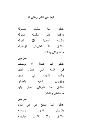 ‫ﺍﺒﻌﺩ ﻋﻥ ﺍﻟﺸﺭ ﻭﻏﻨﻰ ﻟﻪ‬
                   ‫‪‬‬


‫ﻤﺸﻐﻭﻟﻪ‬              ‫ﺴﻠﺴﻠﻪ‬            ‫ﻟﻬﺎ‬             ‫ﻋﻤﻠﻭﺍ‬
‫ﻤﻐﻠﻭﻟﻪ‬          ‫ﺴﻠﺴﻠﻪ‬               ‫ﻋﻠﻰ‬              ‫ﺘﺭﻜﺏ‬
‫ﺍﻟﻐﻭﻟﻪ‬          ‫ﻏل‬
                ‫ّ‬                 ‫ﺇﺴﻤﻬﺎ‬              ‫ﺴﻠﺴﻠﻪ‬
‫ﺍﻟﺯﻏﻠﻭﻟﻪ‬            ‫ﺘﻁﻴﺭﺵ‬
                    ‫ﹶ‬                 ‫ﻤﺎ‬             ‫ﻋﻠﺸﺎﻥ‬
                                  ‫ﻤﺎ ﻁﺎﺭﺘﺵ ﻭﻗﺎﻟﺕ:‬
‫ﺒﻤﺯﺍﺠﻲ‬
‫ﺘﻭﺼﻑ‬            ‫ﻻ‬        ‫ﻋﻤﺎﻴل‬            ‫ﻟﻬﺎ‬        ‫ﻋﻤﻠﻭﺍ‬
‫ﻟﺒﻨﻬﺎ‬       ‫ﺘﻐﺵ‬
            ‫ﹼ‬              ‫ﺍﻟﻠﻲ‬            ‫ﺍﻟﻤ ‪‬ﻪ‬
                                            ‫ﻴ‬          ‫ﻓﻲ‬
‫ﺯﺒﺎﻨﻬﺎ‬           ‫ﻓﻲ‬               ‫ﺍﻟﺒﺎﻴﺕ‬             ‫ﻭﺍﻟﺴﻡ‬
                                                     ‫‪‬‬
‫ﺒﺘﻌﺒﺎﻨﻬﺎ‬                 ‫ﺍﻟﺤ ‪‬ﻪ‬
                          ‫ﻴ‬                         ‫ﻭﺇﻴﺯﻴﺱ‬
‫ﺒﻨﻬﺎ‬       ‫ﻋﺴل‬           ‫ﺘﺩﻭﻗﺵ‬            ‫ﻤﺎ‬         ‫ﻋﻠﺸﺎﻥ‬
                                   ‫ﻤﺎ ﺩﺍﻗﺘﺵ ﻭﻗﺎﻟﺕ:‬
‫ﺒﻤﺯﺍﺠﻲ‬
‫ﺒﺎﺭﺩ‬       ‫ﻓﻲ‬       ‫ﻨﻲ‬
                    ‫‪‬‬       ‫ﻁﺒﻴﺦ‬           ‫ﻟﻬﺎ‬       ‫ﻋﻤﻠﻭﺍ‬
‫ﻭﺒﺭﻴﻤﻪ‬                   ‫ﺍﻟﺒﺎﺭﺩ‬                     ‫ﺒﺎﻟﻤﺭﻕ‬
‫ﻤﺒﺎﺭﻴﻤﻪ‬             ‫ﺘﻠﺒﺱ‬            ‫ﻭﻻ‬               ‫ﻋﻠﺸﺎﻥ‬
 