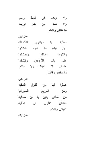 ‫ﺒﺭﻴﻤﻭ‬       ‫ﺍﻟﺨﻁ‬         ‫ﻓﻲ‬        ‫ﺘﺭﻜﺏ‬         ‫ﻭﻻ‬
‫ﺍﺒﺭﻴﻤﻪ‬       ‫ﺒﻠﺢ‬         ‫ﻤﻥ‬          ‫ﺘﺎﻜل‬       ‫ﻭﻻ‬
                                 ‫ﻤﺎ ﻜﻠﺘﺵ ﻭﻗﺎﻟﺕ:‬
‫ﺒﻤﺯﺍﺠﻲ‬
‫ﻓﺎﻨﺘﺎﺴﺘﻙ‬          ‫ﺴﻴﻨﺎﺭﻴﻭ‬          ‫ﻟﻬﺎ‬        ‫ﻋﻤﻠﻭﺍ‬
‫ﻗﻔﺸﻜﻭﺍ‬        ‫ﺍﻟﺒﺭﺩ‬         ‫ﻤﺎ‬        ‫ﻟﻴﻠﺔ‬      ‫ﻋﻥ‬
‫ﻭﻟ ﹼﺸﻜﻭﺍ‬
    ‫ﻁ‬                   ‫ﺭﻤﺎﻜﻭﺍ‬               ‫ﻭﺍﻟﺸﺭﺩ‬
‫ﻭﻓﺘﺸﻜﻭﺍ‬           ‫ﺍﻷﻭﺭﺩﻱ‬           ‫ﺒﺎﺏ‬         ‫ﻋﻠﻰ‬
‫ﺘﺸﻜﻭ‬        ‫ﻭﻻ‬          ‫ﺘﻌ ‪‬ﻁ‬
                         ‫ﻴ‬           ‫ﻻ‬       ‫ﻋﻠﺸﺎﻥ‬
                                 ‫ﻤﺎ ﺸﻜﺘﺵ ﻭﻗﺎﻟﺕ:‬
‫ﺒﻤﺯﺍﺠﻲ‬
‫ﺍﻟﻌﺎﻓﻴﻪ‬      ‫ﺍﻟﺫﻭﻕ‬        ‫ﻤﻥ‬         ‫ﻟﻬﺎ‬      ‫ﻋﻤﻠﻭﺍ‬
‫ﺍﻟﺠﻐﺭﺍﻓﻴﺎ‬                ‫ﺍﻟﺘﺎﺭﻴﺦ‬               ‫ﻭﻤﻥ‬
‫ﺼﺎﻓﻴﻪ‬       ‫ﻟﺒﻥ‬    ‫ﻴﺎ‬     ‫ﻴﺎﻟﺒﻥ‬      ‫ﺼﺎﻓﻲ‬       ‫ﻤﻥ‬
‫ﺍﻟﻘﺎﻓﻴﻪ‬       ‫ﻓﻲ‬            ‫ﺘﻐﻠﺒﻨﻲ‬           ‫ﻋﻠﺸﺎﻥ‬
                                   ‫ﻏﻠﺒﺘﻨﻲ ﻭﻗﺎﻟﺕ:‬
‫ﺒﻤﺯﺍﺠﻙ‬
 