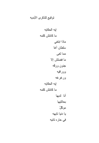 ‫ﺘﻭﻗﻴﻊ ﻟﻠﺫﻜﺭﻯ ﺍﻷﺒﺩﻴﻪ‬


           ‫ﺇﻴﻪ ﺍﻟﺤﻜﺎﻴﻪ‬
       ‫ﻤﺎ ﻜﺎﻨﺘﺵ ﻜﻠﻤﻪ‬
                      ‫ﻤﺎﺫﺍ ﺍﺒﺘﻐﻲ‬
                   ‫ﺴﻠﻁﺎﻥ ﺃﻏﺎ‬
                         ‫ﻤ ‪‬ﺎ ﻟﻐﻰ‬
                              ‫ﻤ‬
                ‫ﻤﺎ ﻓﻀﻠﺵ ﺇﻻ‬
                ‫ﹶ‬
                  ‫ﺠﻨﻭﻥ ﻭﺭ ﱠﻪ‬
                   ‫ﻗ‬
                         ‫ﻭﻭ ‪‬ﺍﻗ ‪‬ﻪ‬
                          ‫ﺭ ﻴ‬
                       ‫ﻭﺭﻏﺭﻏﻪ‬
           ‫ﺇﻴﻪ ﺍﻟﺤﻜﺎﻴﻪ‬
       ‫ﻤﺎ ﻜﺎﻨﺘﺵ ﻜﻠﻤﻪ‬
                       ‫ﺃﻨﺎ ﻟﺩﻴﻬﺎ‬
                         ‫ﺒﺤﺎﻟﺘﻴﻬﺎ‬
                           ‫ﻤﻭ ﱠل‬
                           ‫‪ ‬ﻜ ُ‬
                  ‫ﻴﺎ ﺩﻨﻴﺎ ﺘﺎﻴﻬﻪ‬
                ‫ﻓﻲ ﺤﺎﺭﻩ ﺘﺎﻨﻴﻪ‬
 