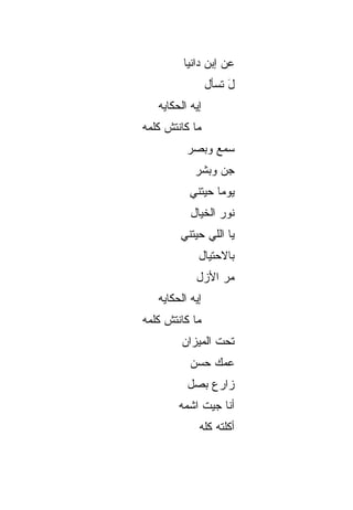 ‫ﻋﻥ ﺇﺒﻥ ﺩﺍﻨﻴﺎ‬
                 ‫ل ﺘﺴﺄل‬
                      ‫َ‬
   ‫ﺇﻴﻪ ﺍﻟﺤﻜﺎﻴﻪ‬
‫ﻤﺎ ﻜﺎﻨﺘﺵ ﻜﻠﻤﻪ‬
          ‫ﺴﻤ‪‬ﻊ ﻭﺒ ‪‬ﺭ‬
           ‫‪‬ﺼ‬      ‫‪‬‬
            ‫ﺠﻥ ﻭﺒﺸﺭ‬
                 ‫‪‬‬
           ‫ﻴﻭﻤﺎ ﺤﻴﺘﻨﻲ‬
                 ‫ﹰ‬
           ‫ﻨﻭﺭ ﺍﻟﺨﻴﺎل‬
        ‫ﻴﺎ ﺍﻟﻠﻲ ﺤﻴﺘﻨﻲ‬
             ‫ﺒﺎﻻﺤﺘﻴﺎل‬
            ‫ﻤﺭ ﺍﻷﺯل‬
                 ‫‪‬‬
   ‫ﺇﻴﻪ ﺍﻟﺤﻜﺎﻴﻪ‬
‫ﻤﺎ ﻜﺎﻨﺘﺵ ﻜﻠﻤﻪ‬
         ‫ﺘﺤﺕ ﺍﻟﻤﻴﺯﺍﻥ‬
           ‫ﻋ ‪‬ﻙ ﺤ ‪‬ﻥ‬
            ‫ﻤ ‪‬ﺴ‬
          ‫ﺯﺍﺭﻉ ﺒ ‪‬ل‬
           ‫‪‬ﺼ‬
        ‫ﺃﻨﺎ ﺠﻴﺕ ﺍﺸ ‪‬ﻪ‬
         ‫ﻤ‬
             ‫ﺃﻜﻠﺘﻪ ﻜﹼﻪ‬
              ‫ﻠ‬
 