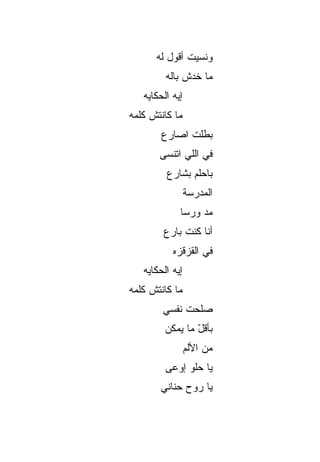 ‫ﻭﻨﺴﻴﺕ ﺃﻗﻭل ﻟﻪ‬
         ‫ﻤﺎ ﺨﺩﺵ ﺒﺎﻟﻪ‬
   ‫ﺇﻴﻪ ﺍﻟﺤﻜﺎﻴﻪ‬
‫ﻤﺎ ﻜﺎﻨﺘﺵ ﻜﻠﻤﻪ‬
        ‫ﺒﻁﹼﺕ ﺍﺼﺎﺭﻉ‬
               ‫ﻠ‬
       ‫ﻓﻲ ﺍﻟﻠﻲ ﺍﺘﻨﺴﻰ‬
         ‫ﺒﺎﺤﻠﻡ ﺒﺸﺎﺭﻉ‬
                 ‫ﺍﻟﻤﺩﺭﺴﺔ‬
             ‫ﻤﺩ ﻭﺭﺴﺎ‬
                  ‫‪‬‬
        ‫ﺃﻨﺎ ﻜﻨﺕ ﺒﺎﺭﻉ‬
           ‫ﻓﻲ ﺍﻟﻘﺯﻗﺯﻩ‬
   ‫ﺇﻴﻪ ﺍﻟﺤﻜﺎﻴﻪ‬
‫ﻤﺎ ﻜﺎﻨﺘﺵ ﻜﻠﻤﻪ‬
        ‫ﺼﹼﺤﺕ ﻨﻔﺴﻲ‬
               ‫ﻠ‬
         ‫ﺒﺄﻗل ﻤﺎ ﻴﻤﻜﻥ‬
                 ‫ّ‬
                 ‫ﻤﻥ ﺍﻷﻟﻡ‬
         ‫ﻴﺎ ﺤﻠﻭ ﺇﻭﻋﻰ‬
       ‫ﻴﺎ ﺭﻭﺡ ﺤﻨﺎﻨﻲ‬
 