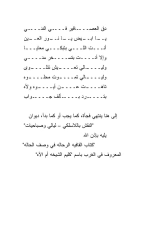 ‫ـﻲ‬‫ـﻲ ﺍﻟﻨﻨـــ‬‫ـﺎﻓﻴﺭ ﻓـــ‬‫ﺩﻕ ﺍﻟﻌﺼـــ‬
‫ـﻴﻥ‬
  ‫ـﻴﺽ ـﺎ ـﻭﺭ ﺍﻟﻌــ‬
          ‫ﻴــ ﻨــ‬ ‫ـﺎ ﺍﺒــ‬
                        ‫ﻴــ‬
‫ﺃﻨـــﺕ ﺍﻟﻠـــﻲ ﺒﺘﺒﻜـــﻲ ﻤﻌﺎﻴـــﺎ‬
‫ﻭﺇﻻ ﺃﻨــــﺕ ﺒﺘﺴــــﺨﺭ ﻤ ﹼــــﻲ‬
     ‫ﻨ‬
 ‫ـﻴﺵ ﺘﺘﻠــــ ﻭ‬
‫ـ ‪‬ﻯ‬         ‫ـﺎﻟﻲ ﺘﻌــــ‬
                       ‫ﻭﻟﻴــــ‬
‫ﻭﻟﻴـــ ـﺎﻟﻲ ﺘﻤـــ ـﻭﺕ ﻤﺤﻠـــ ـ ‪‬ﻩ‬
 ‫ﻭ‬            ‫ـ‬          ‫ـ‬
‫ـﻭﻩ ﻭﻷﻩ‬
      ‫ـﻥ ﺃﻴــــ‬
              ‫ـﺕ ﻋــــ‬
                     ‫ﺘﺎﻫــــ‬
‫ـﻭﺍﺏ‬‫ـﺄﻟﻑ ﺠــــ‬‫ـﺭﺩ ﺒــــ‬
                    ‫ﺒﺘــــ ‪‬‬


  ‫ﺇﻟﻰ ﻫﻨﺎ ﻴﻨﺘﻬﻲ ﻓﺠﺄﺓ، ﻜﻤﺎ ﻴﺠﺏ ﺃﻭ ﻜﻤﺎ ﺒﺩﺃ، ﺩﻴﻭﺍﻥ‬
‫"ﺍﻟﻨﻘﺵ ﺒﺎﻟﻼﺴﻠﻜﻲ – ﻟﻴﺎﻟﻲ ﻭﺼﺒﺎﺤ ‪‬ﺎﺕ"‬
   ‫ﻴ‬
                              ‫ﻴﻠﻴﻪ ﺒﺈﺫﻥ ﺍﷲ‬
‫"ﻜﺘﺎﺏ ﺍﻟﻘﺎﻓﻴﻪ ﺍﻟﺭﺤﺎﻟﻪ ﻓﻲ ﻭﺼﻑ ﺍﻟﺤﺎﻟﻪ"‬
      ‫ﺍﻟﻤﻌﺭﻭﻑ ﻓﻲ ﺍﻟﻐﺭﺏ ﺒﺎﺴﻡ "ﻜﻠﻴﻡ ﺍﻟﺸﻴﺨﻪ ﺃﻡ ﺍﻵﻩ"‬
 