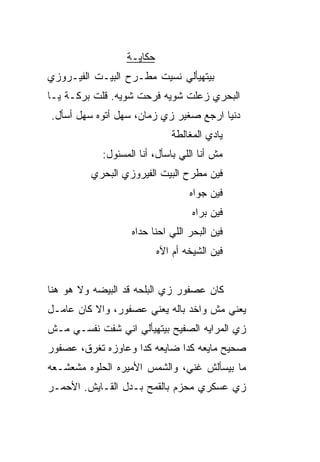 ‫ﺤﻜﺎﻴـﺔ‬
‫ﺒﻴﺘﻬﻴﺄﻟﻲ ﻨﺴﻴﺕ ﻤﻁـﺭﺡ ﺍﻟﺒﻴـﺕ ﺍﻟﻔﻴـﺭﻭﺯﻱ‬
‫ﺍﻟﺒﺤﺭﻱ ﺯﻋﻠﺕ ﺸﻭ ‪‬ﻪ ﻓﺭﺤﺕ ﺸﻭ ‪‬ﻪ. ﻗﻠﺕ ﺒﺭﻜـﺔ ﻴـﺎ‬
                ‫ﻴ‬          ‫ﻴ‬
‫ﺩﻨﻴﺎ ﺍﺭﺠﻊ ﺼﻐ ‪‬ﺭ ﺯﻱ ﺯﻤﺎﻥ، ﺴﻬل ﺃﺘﻭﻩ ﺴﻬل ﺃﺴﺄل.‬
                             ‫ﻴ‬
                              ‫ﻴﺎﺩﻱ ﺍﻟﻤﻐﺎﻟﻁﺔ‬
            ‫ﻤﺵ ﺃﻨﺎ ﺍﻟﻠﻲ ﺒﺎﺴﺄل، ﺃﻨﺎ ﺍﻟﻤﺴﺌﻭل:‬
         ‫ﻓﻴﻥ ﻤﻁﺭﺡ ﺍﻟﺒﻴﺕ ﺍﻟﻔﻴﺭﻭﺯﻱ ﺍﻟﺒﺤﺭﻱ‬
                                   ‫ﻓﻴﻥ ﺠ ‪‬ﺍﻩ‬
                                     ‫ﻭ‬
                                    ‫ﻓﻴﻥ ﺒ ‪‬ﺍﻩ‬
                                      ‫ﺭ‬
                   ‫ﻓﻴﻥ ﺍﻟﺒﺤﺭ ﺍﻟﻠﻲ ﺍﺤﻨﺎ ﺤﺩﺍﻩ‬
                           ‫ﻓﻴﻥ ﺍﻟﺸﻴﺨﻪ ﺃﻡ ﺍﻵﻩ‬


‫ﻜﺎﻥ ﻋﺼﻔﻭﺭ ﺯﻱ ﺍﻟﺒﻠﺤﻪ ﻗﺩ ﺍﻟﺒﻴﻀﻪ ﻭﻻ ﻫﻭ ﻫﻨﺎ‬
    ‫‪‬‬
‫ﻴﻌﻨﻲ ﻤﺵ ﻭﺍﺨﺩ ﺒﺎﻟﻪ ﻴﻌﻨﻲ ﻋﺼﻔﻭﺭ، ﻭﺍﻻ ﻜﺎﻥ ﻋﺎﻤـل‬
          ‫ﹼ‬
‫ﺯﻱ ﺍﻟﻤﺭﺍﻴﻪ ﺍﻟﺼﻔﻴﺢ ﺒﻴﺘﻬﻴﺄﻟﻲ ﺍﻨﻲ ﺸﻔﺕ ﻨﻔﺴـﻲ ﻤـﺵ‬
‫ﺼﺤﻴﺢ ﻤﺎﻴﻌﻪ ﻜﺩﺍ ﻀﺎﻴﻌﻪ ﻜﺩﺍ ﻭﻋﺎﻭﺯﻩ ﺘﻐﺭﻕ، ﻋﺼﻔﻭﺭ‬
‫ﻤﺎ ﺒﻴﺴﺄﻟﺵ ﻏ ﹼﻲ، ﻭﺍﻟﺸﻤﺱ ﺍﻷﻤﻴﺭﻩ ﺍﻟﺤﻠﻭﻩ ﻤﺸﻌﺸـﻌﻪ‬
                               ‫ﻨ‬
‫ﺯﻱ ﻋﺴﻜﺭﻱ ﻤﺤ ‪‬ﻡ ﺒﺎﻟﻘﻤﺢ ﺒـﺩل ﺍﻟﻘـﺎﻴﺵ. ﺍﻷﺤﻤـﺭ‬
                             ‫ﺯ‬
 