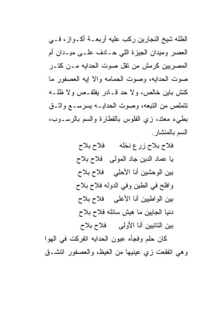 ‫ﺍﻟﻅﻠﻪ ﺸﻴﺦ ﺍﻟﻨﺠﺎﺭﻴﻥ ﺭ ﹼﺏ ﻋﻠﻴﻪ ﺃﺭﺒﻌـﺔ ﺃﻜـﻭﺍﺯ، ﻓـﻲ‬
                          ‫ﻜ‬
 ‫ﺍﻟﻌﺼﺭ ﻭﻤﻴﺩﺍﻥ ﺍﻟﺠﻴﺯﺓ ﺍﻟﻠﻲ ﺤـﺎﺩﻑ ﻋﻠـﻰ ﻤﻴـﺩﺍﻥ ﺃﻡ‬
 ‫ﺍﻟﻤﺼﺭﻴﻴﻥ ﻜﺭﻤﺵ ﻤﻥ ﹸﻘل ﺼﻭﺕ ﺍﻟﺤﺩﺍﻴﻪ ﻤـﻥ ﹸﺘـﺭ‬
    ‫ﻜ‬        ‫‪‬‬          ‫ﺘ‬
 ‫ﺼﻭﺕ ﺍﻟﺤ ‪‬ﺍﻴﻪ، ﻭﺼﻭﺕ ﺍﻟﺤﻤﺎﻤﻪ ﻭﺍﻻ ﺇﻴﻪ ﺍﻟﻌﺼﻔﻭﺭ ﻤﺎ‬
                ‫ﹼ‬                    ‫ﺩ‬
 ‫ﻜﻨﺵ ﺒﺎﻴﻥ ﺨﺎﻟﺹ، ﻭﻻ ﺤﺩ ﻗـﺎﺩﺭ ﻴﻔﻠﻔـﺹ ﻭﻻ ﻅﹼـﻪ‬
   ‫ﻠ‬                  ‫‪‬‬
 ‫ﺘﺘﻤﻠﺹ ﻤﻥ ﺍﻟﺘ ِ ‪‬ﻪ، ﻭﺼﻭﺕ ﺍﻟﺤ ‪‬ﺍﻴـﻪ ﻴﺴﺭﺴـﻊ ﻭﺍﺜـﻕ‬
                  ‫ﺩ‬            ‫ﹶﺒ ﻌ‬
 ‫ﺒﻁﻲﺀ ﻤﻌﺘ ‪ ،‬ﺯﻱ ﺍﻟﻔﻠﻭﺱ ﺒﺎﻟﻘﻁﺎﺭﺓ ﻭﺍﻟﺴﻡ ﺒﺎﻟﺭﺴـﻭﺏ،‬
           ‫‪‬‬                     ‫‪‬‬   ‫ﺩ‬
                                       ‫ﺍﻟﺴﻡ ﺒﺎﻟﻤﻨﺸﺎﺭ.‬
                                                 ‫‪‬‬
            ‫ﻓﻼﺡ ﺒﻼﺡ‬       ‫ﻓ ﹶﺡ ﺒﻼﺡ ﺯ ‪‬ﻉ ﻨﺨﻠﻪ‬
                                ‫ﺭ‬        ‫ﻼ‬
           ‫ﻴﺎ ﻋﻤﺎﺩ ﺍﻟﺩﻴﻥ ﺠﺎﺩ ﺍﻟﻤﻭ‪‬ﻟﻰ ﻓﻼﺡ ﺒﻼﺡ‬
                       ‫‪‬‬
           ‫ﻓﻼﺡ ﺒﻼﺡ‬      ‫ﺒﻴﻥ ﺍﻟﻭﺤﺸﻴﻥ ﺃﻨﺎ ﺍﻷﺤِﻲ‬
                         ‫‪‬ﻠ‬
           ‫ﻭﺍﻓﻠﺢ ﻓﻲ ﺍﻟﻁﻴﻥ ﻭﻓﻲ ﺍﻟﺩﻭ‪‬ﻟﻪ ﻓﻼﺡ ﺒﻼﺡ‬
                       ‫‪‬‬
           ‫ﻓﻼﺡ ﺒﻼﺡ‬      ‫ﺒﻴﻥ ﺍﻟﻭﺍﻁﻴﻴﻥ ﺃﻨﺎ ﺍﻷﻋﻠﻰ‬
            ‫ﺩﻨﻴﺎ ﺍﻟﺠﺎﻴﻴﻥ ﻤﺎ ﻫﻴﺵ ﺴﺎﺌﻠﻪ ﻓﻼﺡ ﺒﻼﺡ‬
            ‫ﻓﻼﺡ ﺒﻼﺡ‬       ‫ﺒﻴﻥ ﺍﻟﺘﺎﻨﻴﻴﻥ ﺃﻨﺎ ﺍﻷﻭ‪‬ﻟﻰ‬
‫ﻜﺎﻥ ﺤﻠﻡ ﻭﻓﺠﺄﻩ ﻋﻴﻭﻥ ﺍﻟﺤ ‪‬ﺍﻴﻪ ﺍﺘﻔﺭﻜﺕ ﻓﻲ ﺍﻟﻬﻭﺍ‬
                   ‫ﺩ‬
‫ﻭﻫﻲ ﺍﺘﻔﻘﻌﺕ ﺯﻱ ﻋﻴﻨﻴﻬﺎ ﻤﻥ ﺍﻟﻐﻴﻅ، ﻭﺍﻟﻌﺼﻔﻭﺭ ﺍﺘﻨﺸـﻕ‬
 