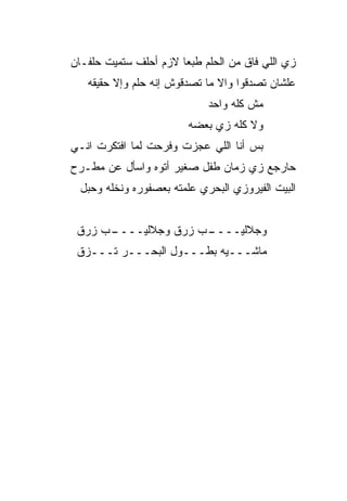 ‫ﺯﻱ ﺍﻟﻠﻲ ﻓﺎﻕ ﻤﻥ ﺍﻟﺤﻠﻡ ﻁﺒﻌﺎ ﻻﺯﻡ ﺃﺤﻠﻑ ﺴﺘﻤﻴﺕ ﺤﻠﻔـﺎﻥ‬
                      ‫ﹰ‬
   ‫ﻋﻠﺸﺎﻥ ﺘﺼ ‪‬ﻗﻭﺍ ﻭﺍﻻ ﻤﺎ ﺘﺼ ‪‬ﻗﻭﺵ ﺇﻨﻪ ﺤﻠﻡ ﻭﺇﻻ ﺤﻘﻴﻘﻪ‬
                        ‫ﺩ‬       ‫ﹼ‬      ‫ﺩ‬
                             ‫ﻤﺵ ﻜﻠﻪ ﻭﺍﺤﺩ‬
                         ‫ﻭﻻ ﻜﻠﻪ ﺯﻱ ﺒﻌﻀﻪ‬
‫ﺒﺱ ﺃﻨﺎ ﺍﻟﻠﻲ ﻋ ‪‬ﺯﺕ ﻭﻓﺭﺤﺕ ﻟﻤﺎ ﺍﻓﺘﻜﺭﺕ ﺍﻨـﻲ‬
                        ‫ﺠ‬
‫ﺤﺎﺭﺠﻊ ﺯﻱ ﺯﻤﺎﻥ ﻁﻔل ﺼﻐ ‪‬ﺭ ﺃﺘﻭﻩ ﻭﺍﺴﺄل ﻋﻥ ﻤﻁـﺭﺡ‬
                     ‫ﻴ‬
  ‫ﺍﻟﺒﻴﺕ ﺍﻟﻔﻴﺭﻭﺯﻱ ﺍﻟﺒﺤﺭﻱ ﻋﹼﻤﺘﻪ ﺒﻌﺼﻔﻭﺭﻩ ﻭﻨﺨﻠﻪ ﻭﺤﺒل‬
                        ‫ﻠ‬


 ‫ـﺏ ‪‬ﺭﻕ‬
   ‫ـﺏ ﺯﺭﻕ ﻭﺠﻼﻟﻴــــ ﺯ‬
                    ‫ﻭﺠﻼﻟﻴــــ‬
 ‫ﻤﺎﺸـــﻴﻪ ﺒﻁـــﻭل ﺍﻟﺒﺤـــﺭ ﹸـــﺯﻕ‬
      ‫ﺘ‬
 