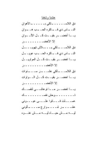 ‫ﻋﺸﻨﺎ ﻭﺸﻔﻨﺎ‬
‫ـﺎﻷﻫ ‪‬ﺍﻥ‬
  ‫ـﻠﻜﻲ ﺒــــــ ‪‬ﻭ‬
                ‫ﺩﻕ ﺍﻟﻼﺴــــــ‬
                           ‫ﹼ‬
‫ـﺏ ﻫ ـ ‪‬ﺍﻥ‬
  ‫ـﺎﺱ ﺩﻱ ـﺎﻜﺭﻩ ﺍﻟﺤــ ‪ ‬ــ ﻭ‬
                    ‫ﻓــ‬    ‫ﺍﻟﻨــ‬
‫ﻴـ ـﺎ ﺃﺨﻀـ ـﺭ ﺒﻘﻴـ ـﺕ ﻜـ ـل ﺍﻷﻟـ ـﻭﺍﻥ‬
   ‫ـ‬       ‫ـ‬     ‫ـ‬       ‫ـ‬       ‫ـ‬
‫ﺇﻻ ﺍﻷﺨﻀـــــــــﺭ‬
‫ـل‬‫ـﻼﺵ ﺘﻬﻭﻴـــ‬‫ـﻠﻜﻲ ﺒـــ‬‫ﺩﻕ ﺍﻟﻼﺴـــ‬
‫ـل‬
 ‫ـﺏ ﻋﻭﻴــ‬
        ‫ـﺎﺱ ﺩﻱ ـﺎﻜﺭﻩ ﺍﻟﺤــ‬
                  ‫ﻓــ‬    ‫ﺍﻟﻨــ‬
‫ﻴــﺎ ﺍﺨﻀــﺭ ﺒﻘﻴــﺕ ﻜــل ﺍﻟﻤﻭﺍﻭﻴــل‬
‫ﺇﻻ ﺍﻷﺨﻀــــــــــﺭ‬
‫ـﻨﻭﺍﺕ‬
    ‫ـﺭ ﺴـــ‬
          ‫ـﻠﻜﻲ ﻋﺸـــ‬
                   ‫ﺩﻕ ﺍﻟﻼﺴـــ‬
                           ‫ﹼ‬
‫ﻴــﺎ ﺍﺨﻀــﺭ ﺒﻘﻴــﺕ ﻜــل ﺍﻟــﻭﺍﻭﺍﺕ‬
‫ﺇﻻ ﺍﻷﺨﻀــــــــــﺭ‬
‫ﻴــﺎ ﺍﺨﻀــﺭ ﻤــﺎ ﺘﻭﻋﺎﺸــﻲ ﻟﻨﻔﺴــﻙ‬
‫ـﻙ‬‫ـﻭﺤﺵ ﻨﻔﺴــــــــ‬‫ﺘــــــــ‬
‫ﻋ ‪‬ـــﻠﺕ ﻓـــﺎﺘﻭﺍ ﻋﻠـــﻰ ﻋﻴـــﻭﻨﻲ‬
                              ‫ﺴ‬
‫ـﺄﻟﻭﻨﻲ‬
     ‫ـﻭﺍﺭﻉ ﺴــــ‬
               ‫ـﺭ ﺸــــ‬
                      ‫ﻋﺸــــ‬
‫ﻟﻴــﻪ ﻤــﺵ ﺤﻴــﺎﻩ ﻟﻴــﻪ ﻤــﺵ ﻏﻨــﻭﻩ‬
 