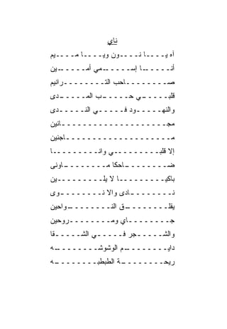 ‫ﻨﺎﻱ‬
‫ﺁﻩ ﻴــــﺎ ﻨــــﻭﻥ ﻭﻴــــﺎ ﻤــــﻴﻡ‬
‫ـﻴﻥ‬‫ـﻤﻲ ﺃﻤـــــ‬‫ـﺎ ﺇﺴـــــ‬‫ﺃﻨـــــ‬
‫ﺼــــــــﺎﺤﺏ ﺍﻟﺘــــــــﺭﺍﻨﻴﻡ‬
‫ـﺩﻯ‬
  ‫ـﺏ ﺍﻟﻤـــــ‬
           ‫ـﻲ ﺤـــــ ‪‬‬
                     ‫ﻗﻠﺒـــــ‬
‫ﻭﺍﻟﻨﻬـــــﻭﺩ ﻓـــــﻲ ﺍﻟﻨـــــﺩﻯ‬
‫ﻤﺠــــــــــــــــــــﺎﻨﻴﻥ‬
    ‫ـ‬
‫ﻤــــــــــــــــــــﺎﺠﻨﻴﻥ‬
     ‫ـ‬
‫ﺇﻻ ﻗﻠﺒـــــــــﻲ ﻭﺍﻨـــــــــﺎ‬
‫ـﺎﻭ ﹶﻰ‬
 ‫ـﺎﺤﻜﺎ ﻤــــــــ ‪‬ﻨ‬
              ‫ﻀــــــــ ﹰ‬
‫ﺒﺎﻜﻴـــــــــﺎ ﻻ ﻴﻠـــــــــﻴﻥ‬
                ‫ﹰ‬
‫ﻨـــــــ ـﺎﺩﻯ ﻭﺍﻻ ﻨـــــــ ـﻭﻯ‬
  ‫ـ‬          ‫ﹼ‬      ‫ـ‬
‫ـ ‪‬ﺍﺤﻴﻥ‬
    ‫ـﻕ ﺍﻟﻨــــــــ ﻭ‬
                   ‫ﻴﻘﻠــــــــ‬
‫ﺠــــــــﺎﻱ ﻭﻤــــــــﺭ ‪‬ﺤﻴﻥ‬
   ‫ﻭ‬             ‫‪‬‬
‫ﻭﺍﻟﺸـــــﺠﺭ ﻓـــــﻲ ﺍﻟﺸـــــﻘﺎ‬
  ‫ـ‬         ‫ـ‬        ‫ـ‬
‫ـﻪ‬
 ‫ـﻡ ﺍﻟﻭﺸﻭﺸــــــــ‬
                 ‫ﺩﺍﻴــــــــ‬
‫ـﻪ‬
 ‫ـﺔ ﺍﻟﻁﺒﻁﺒــــــــ‬
                 ‫ﺭﻴﺤــــــــ‬
 