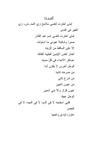 ‫ﺍﻟﻤﺭﻭﺀﺓ‬
‫ﺇﻤﺘﻰ ﺍﺨﺘﺭﺕ ﻟﻨﻔﺴﻲ ﻤﻼﻤﺢ ﺯﻱ ﺍﻟﻨﺤـﺎﺱ، ﺯﻱ‬
‫‪‬‬
                                  ‫ﺍﻟﻨﻔﻴﺭ ﻓﻲ ﺍﻟﻨﺩﻯ‬
            ‫ﺇﻤﺘﻰ ﺍﺨﺘﺭﺕ ﻟﻨﻔﺴﻲ ﺇﺴﻡ ﻋﺒﺩ ﺍﻟﻘﺎﺩﺭ‬
              ‫ﺼﺒﺭﺍ ﻭﺸﺎﺘﻴﻼ ﻋﻴﻭﻨﻲ ﻤﺎ ﺍﺴﺘﻭﻟﺕ‬
                    ‫ﺇﻻ ﻋﻠﻰ ﺍﻟﺴﺎﻗﻁ ﻤﻥ ﺍﻟﺯﻴﻨﻪ‬
              ‫ﺃﺨﺘﺎﺭ ﻟﻨﻔﺱ ﺍﻹﻴﺩﻴﻥ ﺍﻟﻁ ‪‬ﺒﻪ ﺍﻟﻘﺎﺘﻠﻪ‬
                        ‫ﻴ‬
                  ‫ﻋﺴﺎﻜﺭ ﺍﻷﻋﺩﺍﺀ ﻓﻲ ﻜل ﻤﺩﻴﻨﻪ‬
                        ‫ّ‬
                    ‫ﺍﻟﻭﺤل ﺃﺨﺭﺱ ﻻ ﻴﻜﻭﻥ ﺃﺒﺩﺍ‬
                    ‫ﹰ‬
                              ‫ﻤﻥ ﺼﺭﺨﻪ ﺘﺎﻨﻴﻪ‬
                                ‫ﻤﻥ ﺸﺭﺥ ﺘﺎﻨﻲ‬
                              ‫ﻤﻥ ﻋﻴﻭﻥ ﺘﺎﻨﻴﻴﻥ‬
                   ‫ﻋﻴﻭﻥ ﻗﺯﺍﺯ ﻭﺇﻻ ﺒﻨﻲ ﺁﺩﻤﻴﻥ‬
                                   ‫ﺍﻟﻭﺤل ﻋ ‪‬ﻁ‬
                                    ‫ﻴ‬
‫ﻗﻠﺒﻲ ﺍﺴﻔﻨﺠﻪ ﻻ ﻓﻲ ﺍﻟﺩﻡ، ﻻ ﻓﻲ ﺍﻟﻤ ‪‬ﻪ، ﻻ ﻓﻲ‬
       ‫ﻴ‬
                                        ‫ﺍﻟﻌﺼﺭ‬
                          ‫ﻋﺎﻭﺯﻩ ﺘﺅﺩﻱ ﻭﺍﺠﺒﻬﺎ‬
 