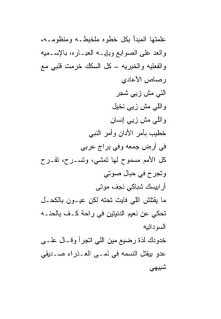 ‫ﻋﻠﻤﺘﻬﺎ ﺍﻟﻤﺒﺩﺃ ﺒﻜل ﺨﻁﻭﻩ ﻤﻠﺨﺒﻁـﻪ ﻭﻤﻨﻅﻭﻤـﻪ،‬
‫ﻭﺍﻟﻌﺩ ﻋﻠﻰ ﺍﻟﺼﻭﺍﺒﻊ ﻭﺒﺈﻴـﻪ ﺍﻟﻌﺒـﺎﺭﻩ، ﺒﺎﻹﺴـﻤﻴﻪ‬
                                      ‫‪‬‬
‫ﻭﺍﻟﻔﻌﻠ ‪‬ﻪ ﻭﺍﻟﺨﺒﺭ ‪‬ﻪ – ﻜل ﺍﻟﺴﻜﻙ ﺨ ‪‬ﻤﺕ ﻗﻠﺒﻲ ﻤﻊ‬
          ‫ﺭ‬               ‫ﻴ‬         ‫ﻴ‬
                            ‫ﺭﺼﺎﺹ ﺍﻷﻋﺎﺩﻱ‬
                          ‫ﺍﻟﻠﻲ ﻤﺵ ﺯﻴﻲ ﺸﺠﺭ‬
                         ‫ﻭﺍﻟﻠﻲ ﻤﺵ ﺯﻴﻲ ﻨﺨﻴل‬
                        ‫ﻭﺍﻟﻠﻲ ﻤﺵ ﺯﻴﻲ ﺇﻨﺴﺎﻥ‬
                ‫ﺨﻁﻴﺏ ﺒﺄﻤﺭ ﺍﻷﺩﺍﻥ ﻭﺃﻤﺭ ﺍﻟﻨﺒﻲ‬
             ‫ﻓﻲ ﺃﺭﺽ ﺠﻤﻌﻪ ﻭﻓﻲ ﺒﺭﺍﺝ ﻋﺭﺒﻲ‬
‫ﻜل ﺍﻷﻤﻡ ﻤﺴﻤﻭﺡ ﻟﻬﺎ ﺘﻤﺸﻲ، ﻭﺘﺴـﺭﺡ، ﺘﻔـﺭﺡ‬
                      ‫ﻭﺘﺠﺭﺡ ﻓﻲ ﺤﺒﺎل ﺼﻭﺘﻲ‬
                   ‫ﺃﺭﺍﺒﻴﺴﻙ ﺸﺒﺎﻜﻲ ﻨﺠﻑ ﻤﻭﺘﻰ‬
‫ﻤﺎ ﻴﻘﺘﻠﺵ ﺍﻟﻠﻲ ﻓﺎﻴﺕ ﺘﺤﺘﻪ ﻟﻜﻥ ﻋﻴـﻭﻥ ﺒﺎﻟﻜﺤـل‬
‫ﺘﺤﻜﻲ ﻋﻥ ﻨﻌﻴﻡ ﺍﻟﺩﻨﻴﺘﻴﻥ ﻓﻲ ﺭﺍﺤﺔ ﻜـﻑ ﺒﺎﻟﺤ ﹼـﻪ‬
  ‫ﻨ‬
                                    ‫ﺍﻟﺴﻭﺩﺍﻨ ‪‬ﻪ‬
                                     ‫ﻴ‬
‫ﺨﺩﻭﺩﻙ ﻟﺫﺓ ﺭﻀﻴﻊ ﻤﻴﻥ ﺍﻟﻠﻲ ﺍﺘﺠﺭﺃ ﻭﻗـﺎل ﻋﹶـﻰ‬
  ‫‪‬ﻠ‬
‫ﻋﺩﻭ ﺒﻴﻘﺘل ﺍﻟﻨﺴﻤﻪ ﻓﻲ ﻟ ‪‬ـﻰ ﺍﻟﻌـﺫﺭﺍﺀ ﺼـﺩﻴﻘﻲ‬
                  ‫ﹶﻤ‬                  ‫‪‬‬
                                      ‫ﺸﺒﻴﻬﻲ‬
 