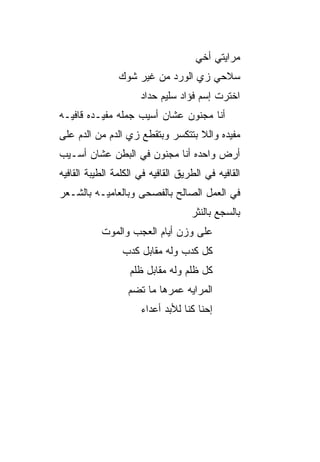 ‫ﻤﺭﺍﻴﺘﻲ ﺃﺨﻲ‬
                ‫ﺴﻼﺤﻲ ﺯﻱ ﺍﻟﻭﺭﺩ ﻤﻥ ﻏﻴﺭ ﺸﻭﻙ‬
                      ‫ﺍﺨﺘﺭﺕ ﺇﺴﻡ ﻓﺅﺍﺩ ﺴﻠﻴﻡ ﺤ ‪‬ﺍﺩ‬
                        ‫ﺩ‬
‫ﺃﻨﺎ ﻤﺠﻨﻭﻥ ﻋﺸﺎﻥ ﺃﺴﻴﺏ ﺠﻤﻠﻪ ﻤﻔﻴـﺩﻩ ﻗﺎﻓﻴـﻪ‬
‫ﻤﻔﻴﺩﻩ ﻭﺍﻟﻼ ﺒﺘﺘﻜﺴﺭ ﻭﺒﺘﻘﻁﻊ ﺯﻱ ﺍﻟﺩﻡ ﻤﻥ ﺍﻟﺩﻡ ﻋﻠﻰ‬
‫ﺃﺭﺽ ﻭﺍﺤﺩﻩ ﺃﻨﺎ ﻤﺠﻨﻭﻥ ﻓﻲ ﺍﻟﺒﻁﻥ ﻋﺸﺎﻥ ﺃﺴـﻴﺏ‬
‫ﺍﻟﻘﺎﻓﻴﻪ ﻓﻲ ﺍﻟﻁﺭﻴﻕ ﺍﻟﻘﺎﻓﻴﻪ ﻓﻲ ﺍﻟﻜﻠﻤﺔ ﺍﻟﻁﻴﺒﺔ ﺍﻟﻘﺎﻓﻴﻪ‬
‫ﻓﻲ ﺍﻟﻌﻤل ﺍﻟﺼﺎﻟﺢ ﺒﺎﻟﻔﺼﺤﻰ ﻭﺒﺎﻟﻌﺎﻤ ‪‬ـﻪ ﺒﺎﻟﺸـﻌﺭ‬
          ‫ﻴ‬
                                    ‫ﺒﺎﻟﺴﺠﻊ ﺒﺎﻟﻨﺜﺭ‬
           ‫ﻋﻠﻰ ﻭﺯﻥ ﺃﻴﺎﻡ ﺍﻟﻌﺠﺏ ﻭﺍﻟﻤﻭﺕ‬
                 ‫ﻜل ﻜﺩﺏ ﻭﻟﻪ ﻤﻘﺎﺒل ﻜﺩﺏ‬
                   ‫ﻜل ﻅﻠﻡ ﻭﻟﻪ ﻤﻘﺎﺒل ﻅﻠﹾﻡ‬
                      ‫ﹸ‬
                   ‫ﺍﻟﻤﺭﺍﻴﻪ ﻋﻤﺭﻫﺎ ﻤﺎ ﺘﻀﻡ‬
                   ‫‪‬‬
                      ‫ﺇﺤﻨﺎ ﻜ ﹼﺎ ﻟﻸﺒﺩ ﺃﻋﺩﺍﺀ‬
                                  ‫ﻨ‬
 