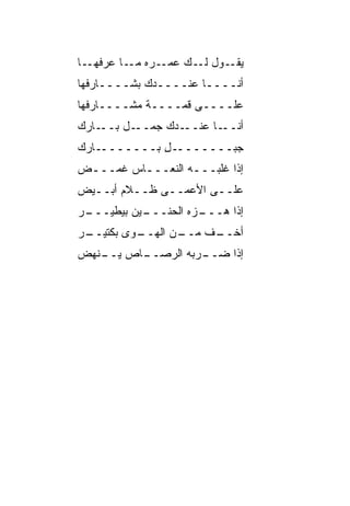 ‫ـﺎ‬‫ـﺭﻩ ـﺎ ﻋﺭﻓﻬـ‬
          ‫ـﻭل ـﻙ ﻋﻤـ ﻤـ‬
                   ‫ﻟـ‬  ‫ﻴﻘـ‬
‫ﺃﻨــــﺎ ﻋﻨــــﺩﻙ ﺒﺸــــﺎﺭﻓﻬﺎ‬
‫ﻋﻠــــﻰ ﻗ ‪‬ــــﺔ ﻤﺸــــﺎﺭﻓﻬﺎ‬
                 ‫ﻤ‬
‫ـﺎﺭﻙ‬‫ـل ﺒــ‬‫ـﺩﻙ ﺠﻤــ‬‫ـﺎ ﻋﻨــ‬‫ﺃﻨــ‬
‫ـﺎﺭﻙ‬‫ـل ﺒـــــــ‬
             ‫ﺠﺒـــــــ ِ‬
‫ﺇﺫﺍ ﻏﹶﺒـــﻪ ﺍﻟﻨﻌـــﺎﺱ ﻏ ‪‬ـــﺽ‬
 ‫ﹶﻤ ـ‬     ‫ـ‬        ‫ـ‬   ‫ﹶﻠ‬
‫ﻋﻠــﻰ ﺍﻷﻋﻤــﻰ ﻅــﻼﻡ ﺃﺒــﻴﺽ‬
  ‫ـ‬
‫ـﺭ‬
 ‫ـﻴﻥ ﺒﻴﻁﻴـــ‬
           ‫ـ ‪‬ﻩ ﺍﻟﺤﻨـــ‬
                    ‫ﺇﺫﺍ ﻫـــ ﺯ‬
‫ـﺭ‬
 ‫ـﻭﻯ ﺒﻜﺘﻴــ‬
          ‫ـﻥ ﺍﻟﻬــ‬
                 ‫ـﻑ ﻤــ‬
                      ‫ﺃﺨــ‬
‫ـﺎﺹ ـﻨﻬﺽ‬
   ‫ﻴــ‬ ‫ـﺭﺒﻪ ﺍﻟﺭﺼــ‬
                 ‫ﺇﺫﺍ ﻀــ‬
 